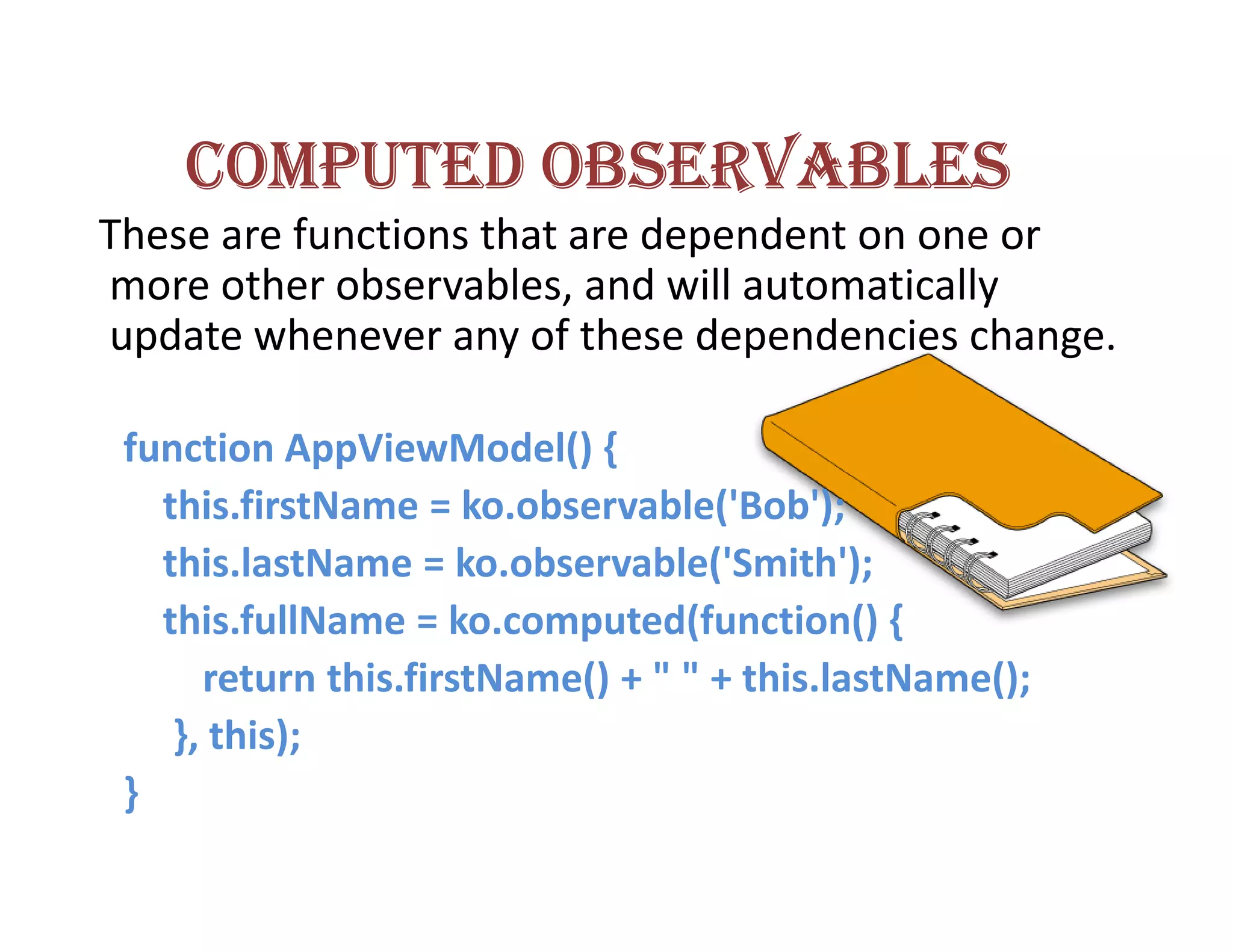 COMPUTED OBSERVABLES
These are functions that are dependent on one or
more other observables, and will automatically
update whenever any of these dependencies change.

 function AppViewModel() {
   this.firstName = ko.observable('Bob');
   this.lastName = ko.observable('Smith');
   this.fullName = ko.computed(function() {
      return this.firstName() + " " + this.lastName();
    }, this);
 }
 