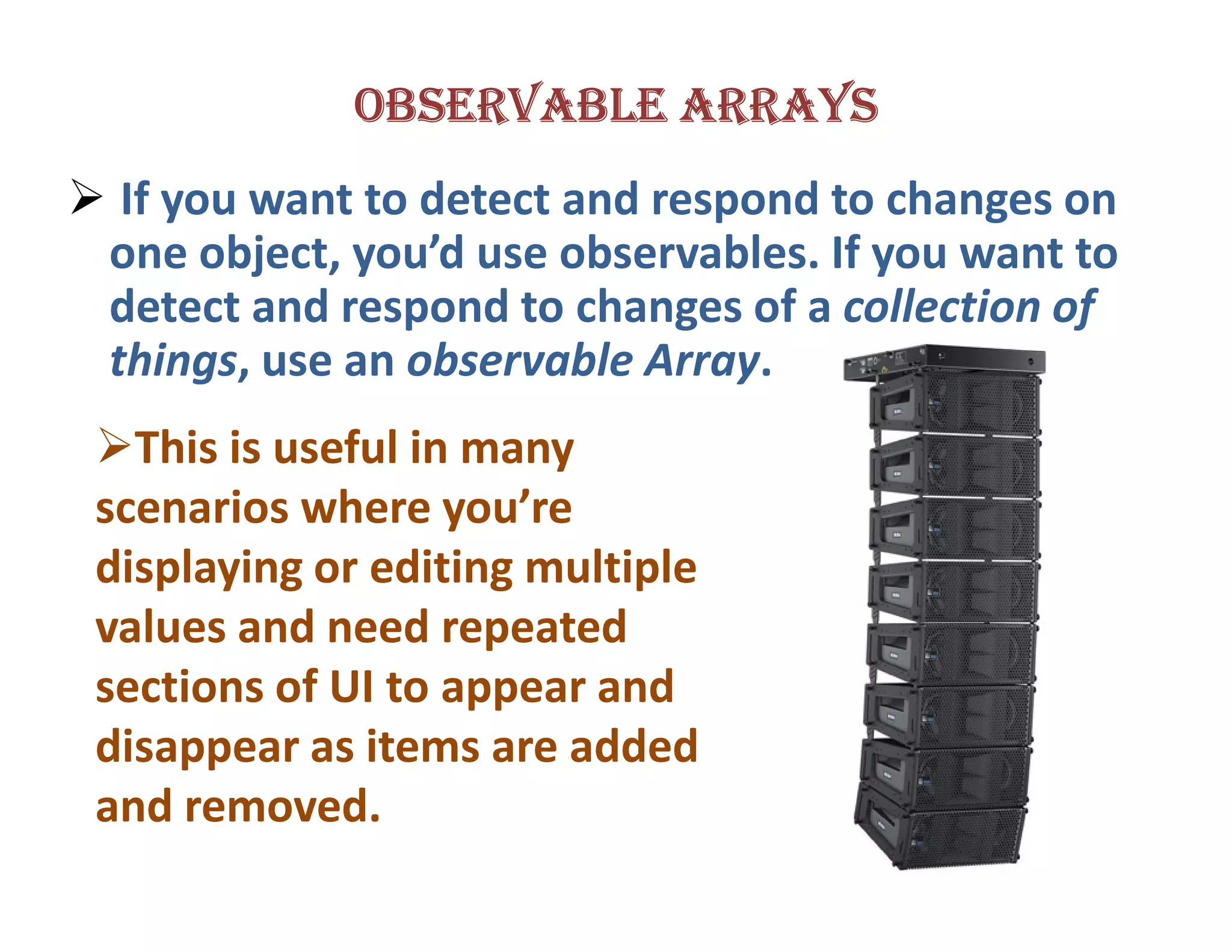 OBSERVABLE ARRAYS
 If you want to detect and respond to changes on
one object, you’d use observables. If you want to
detect and respond to changes of a collection of
things, use an observable Array.
  This is useful in many
scenarios where you’re
displaying or editing multiple
values and need repeated
sections of UI to appear and
disappear as items are added
and removed.
 