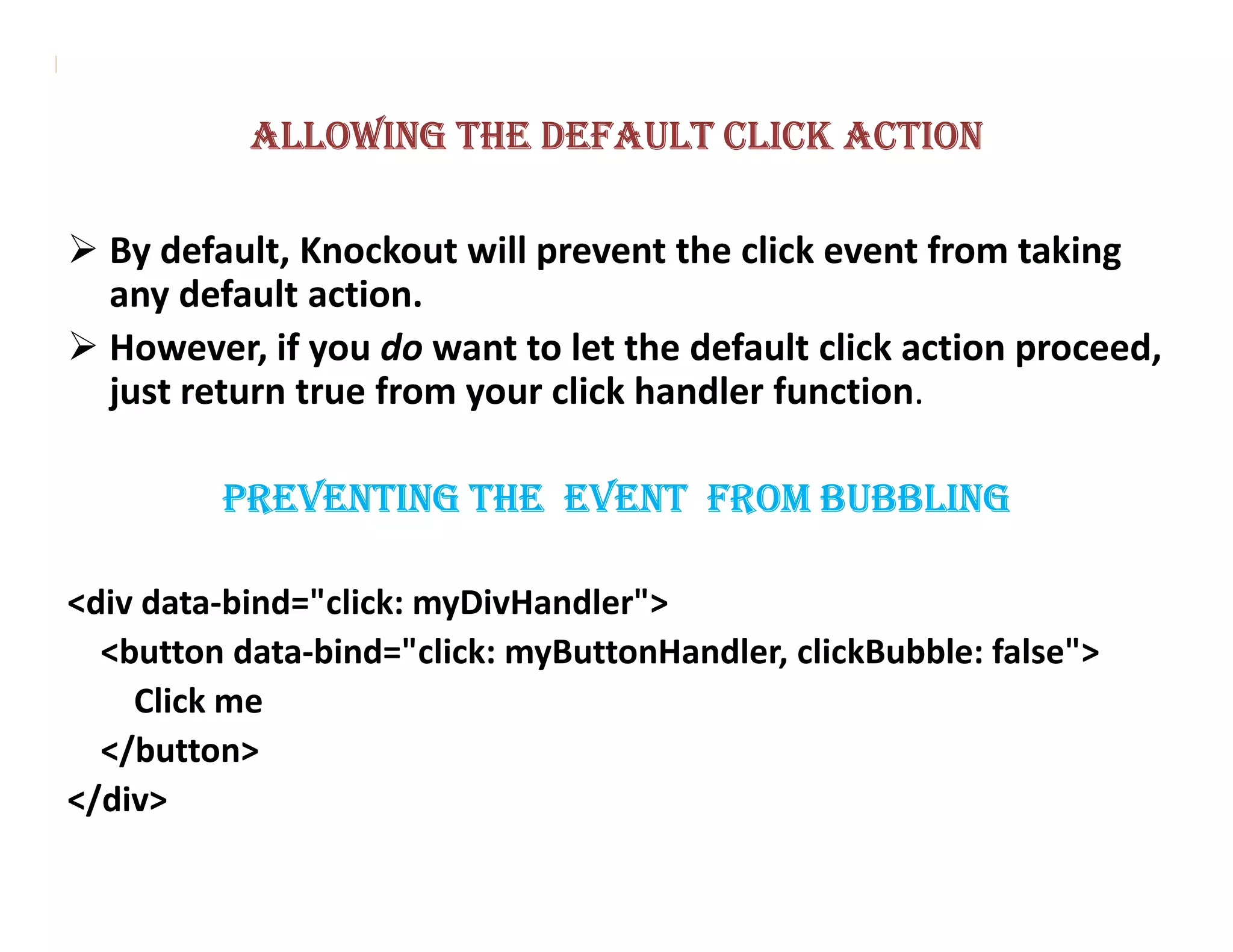 ALLOWING THE DEFAULT CLICK ACTION

  By default, Knockout will prevent the click event from taking
  any default action.
  However, if you do want to let the default click action proceed,
  just return true from your click handler function.

         PREVENTING THE EVENT FROM BUBBLING

<div data-bind="click: myDivHandler">
  <button data-bind="click: myButtonHandler, clickBubble: false">
    Click me
  </button>
</div>
 