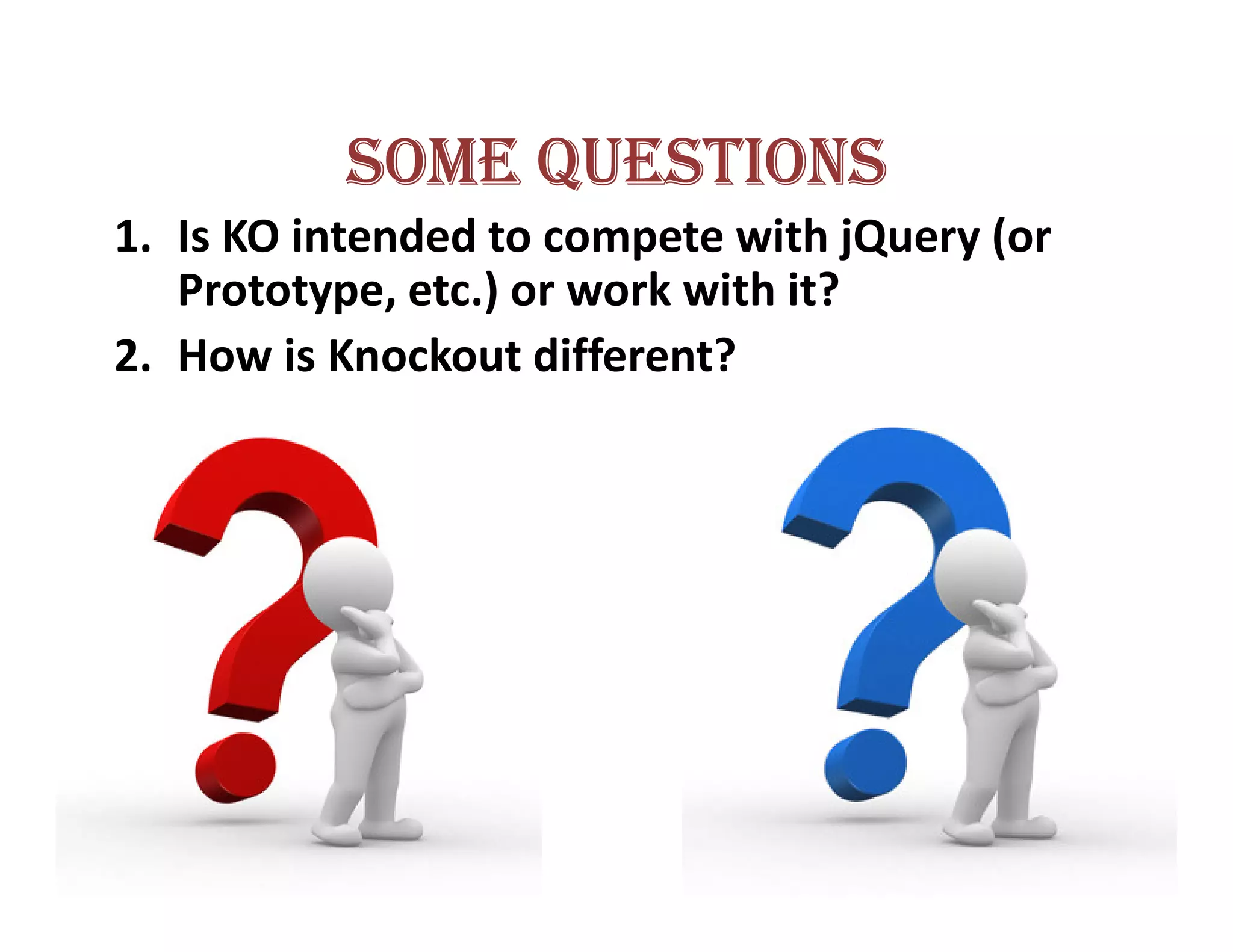 SOME QUESTIONS
1. Is KO intended to compete with jQuery (or
   Prototype, etc.) or work with it?
2. How is Knockout different?
 