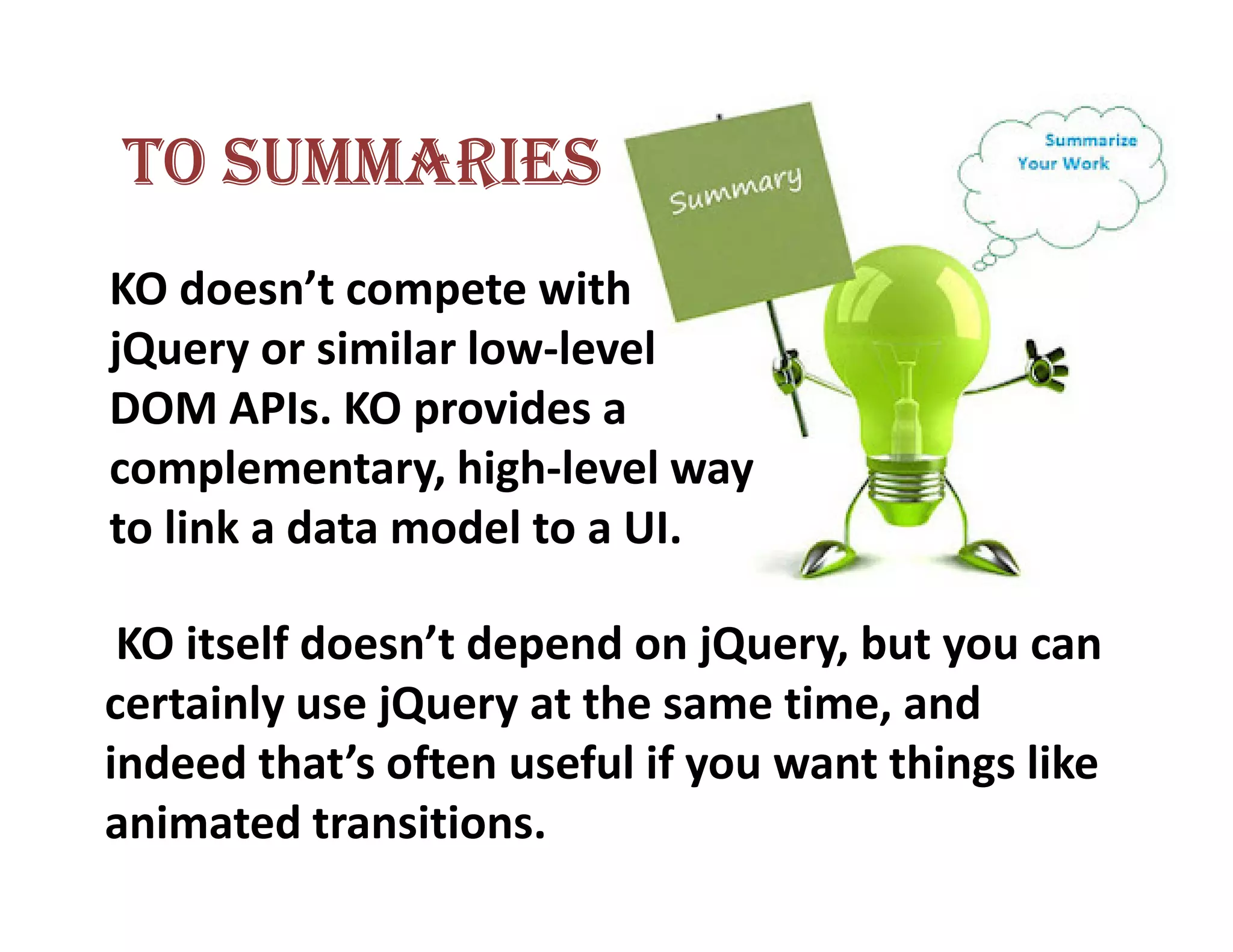 TO SUMMARIES
KO doesn’t compete with
jQuery or similar low-level
DOM APIs. KO provides a
complementary, high-level way
to link a data model to a UI.

 KO itself doesn’t depend on jQuery, but you can
certainly use jQuery at the same time, and
indeed that’s often useful if you want things like
animated transitions.
 