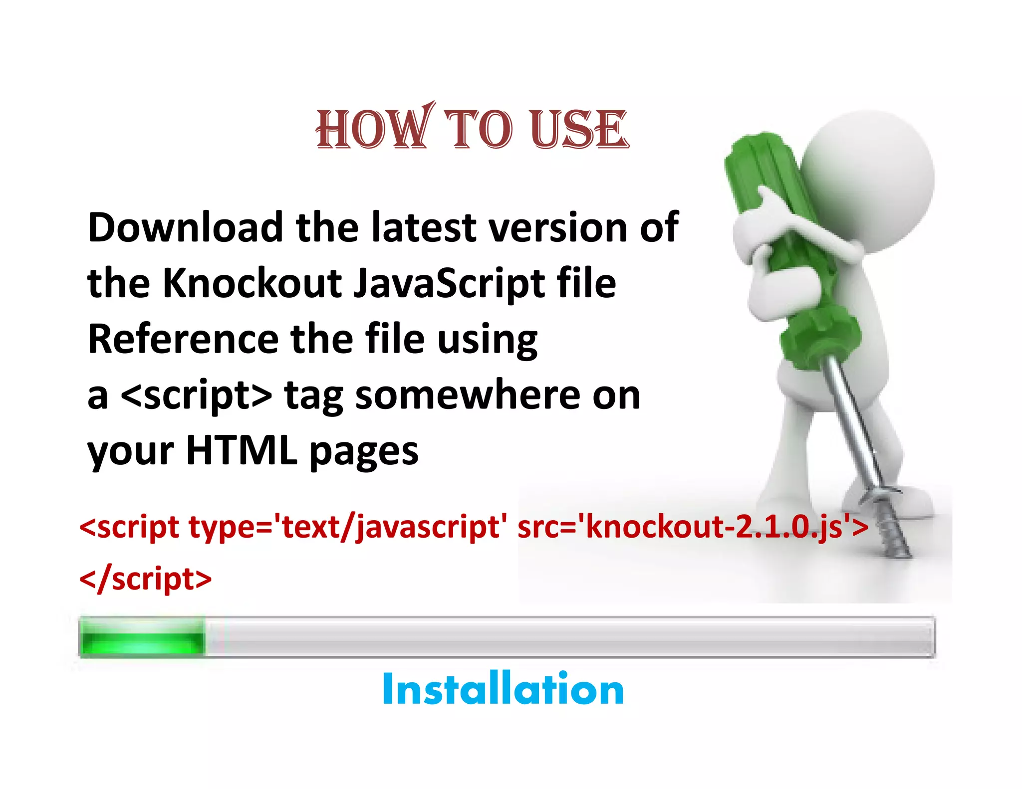 HOW TO USE
Download the latest version of
the Knockout JavaScript file
Reference the file using
a <script> tag somewhere on
your HTML pages
<script type='text/javascript' src='knockout-2.1.0.js'>
</script>


                     Installation
 