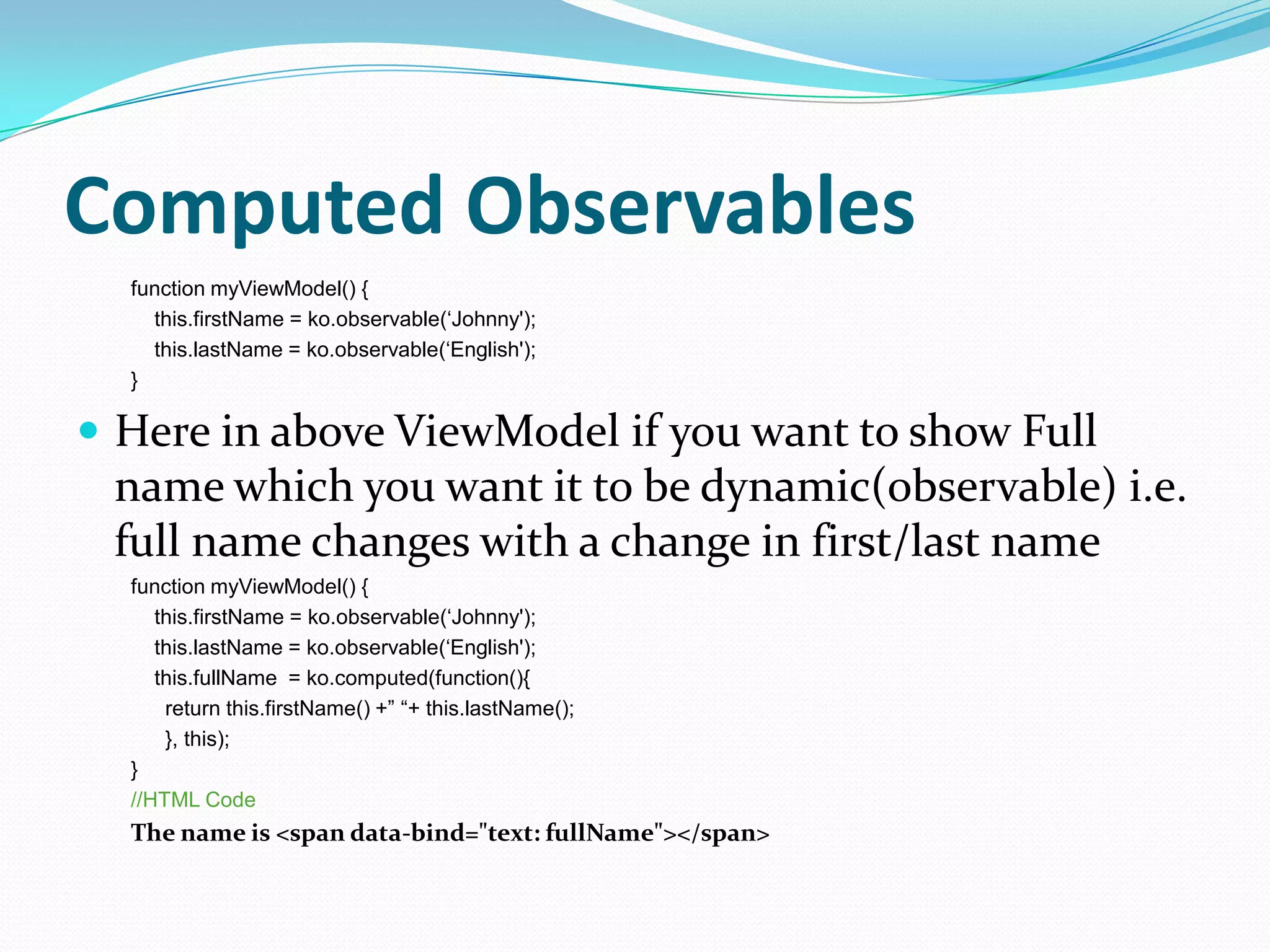 Computed Observables
  function myViewModel() {
    this.firstName = ko.observable(„Johnny');
    this.lastName = ko.observable(„English');
  }

 Here in above ViewModel if you want to show Full
 name which you want it to be dynamic(observable) i.e.
 full name changes with a change in first/last name
  function myViewModel() {
     this.firstName = ko.observable(„Johnny');
     this.lastName = ko.observable(„English');
     this.fullName = ko.computed(function(){
      return this.firstName() +” “+ this.lastName();
      }, this);
  }
  //HTML Code
  The name is <span data-bind="text: fullName"></span>
 