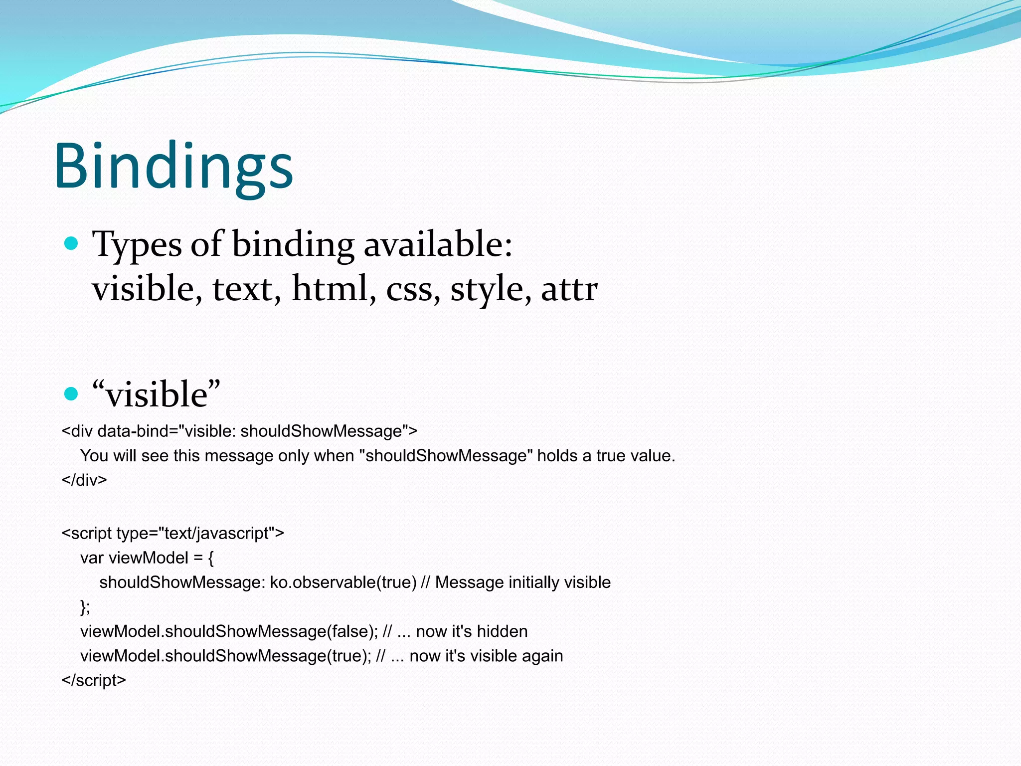 Bindings
 Types of binding available:
    visible, text, html, css, style, attr

 “visible”
<div data-bind="visible: shouldShowMessage">
  You will see this message only when "shouldShowMessage" holds a true value.
</div>


<script type="text/javascript">
   var viewModel = {
      shouldShowMessage: ko.observable(true) // Message initially visible
   };
   viewModel.shouldShowMessage(false); // ... now it's hidden
   viewModel.shouldShowMessage(true); // ... now it's visible again
</script>
 
