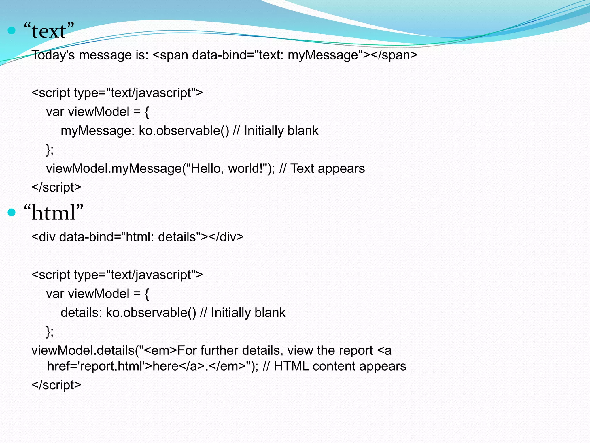  “text”
  Today's message is: <span data-bind="text: myMessage"></span>

  <script type="text/javascript">
     var viewModel = {
        myMessage: ko.observable() // Initially blank
     };
     viewModel.myMessage("Hello, world!"); // Text appears
  </script>

 “html”
  <div data-bind=“html: details"></div>

  <script type="text/javascript">
     var viewModel = {
        details: ko.observable() // Initially blank
     };
  viewModel.details("<em>For further details, view the report <a
     href='report.html'>here</a>.</em>"); // HTML content appears
  </script>
 