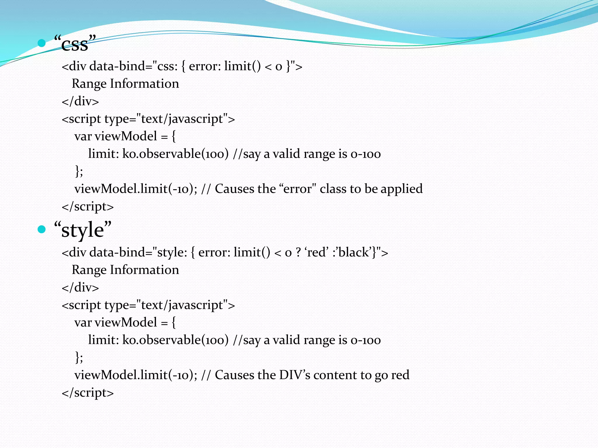  “css”
   <div data-bind="css: { error: limit() < 0 }">
    Range Information
   </div>
   <script type="text/javascript">
     var viewModel = {
        limit: ko.observable(100) //say a valid range is 0-100
     };
     viewModel.limit(-10); // Causes the “error" class to be applied
   </script>
 “style”
   <div data-bind="style: { error: limit() < 0 ? ‘red’ :’black’}">
    Range Information
   </div>
   <script type="text/javascript">
     var viewModel = {
        limit: ko.observable(100) //say a valid range is 0-100
     };
     viewModel.limit(-10); // Causes the DIV’s content to go red
   </script>
 