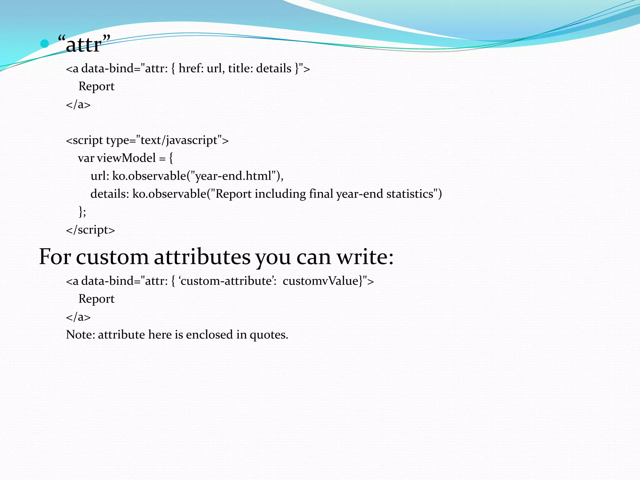  “attr”
   <a data-bind="attr: { href: url, title: details }">
     Report
   </a>

   <script type="text/javascript">
     var viewModel = {
        url: ko.observable("year-end.html"),
        details: ko.observable("Report including final year-end statistics")
     };
   </script>

For custom attributes you can write:
   <a data-bind="attr: { ‘custom-attribute’: customvValue}">
     Report
   </a>
   Note: attribute here is enclosed in quotes.
 