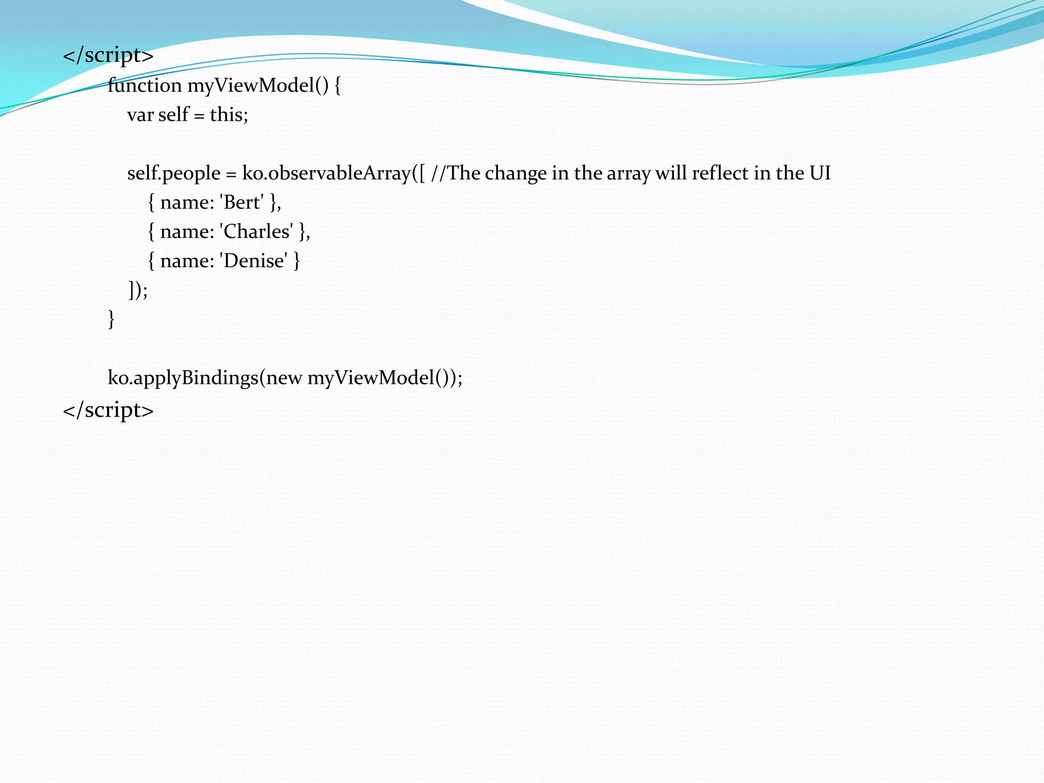</script>
    function myViewModel() {
      var self = this;

        self.people = ko.observableArray([ //The change in the array will reflect in the UI
            { name: 'Bert' },
            { name: 'Charles' },
            { name: 'Denise' }
        ]);
    }

    ko.applyBindings(new myViewModel());
</script>
 