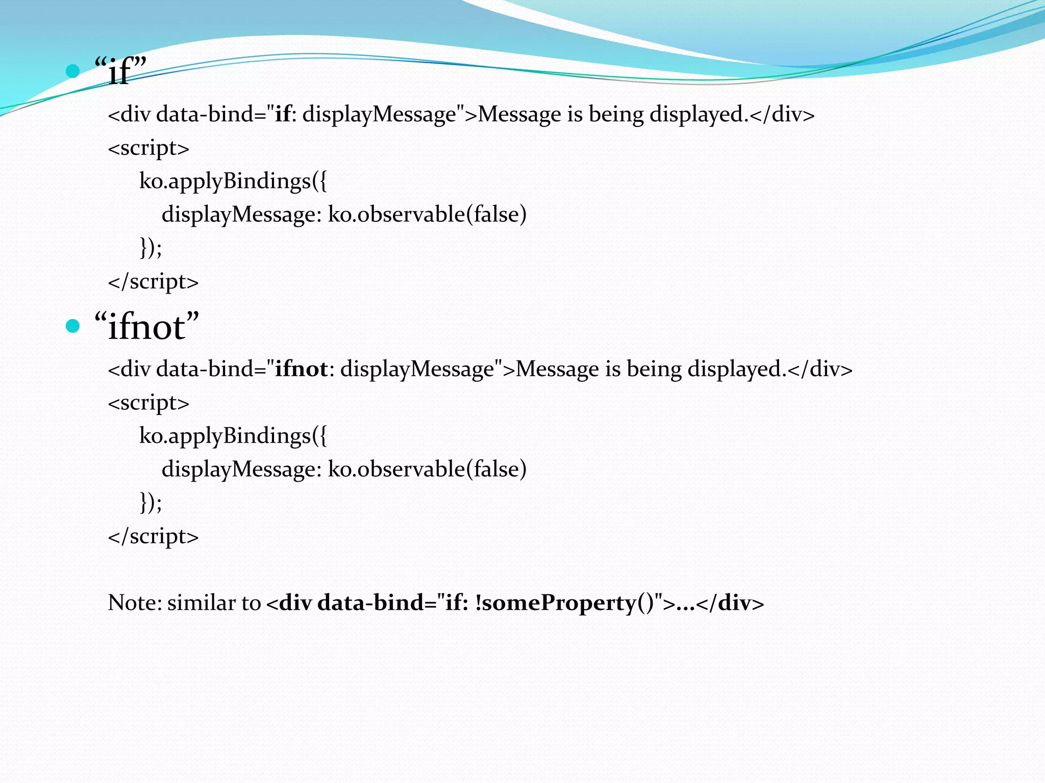  “if”
   <div data-bind="if: displayMessage">Message is being displayed.</div>
   <script>
      ko.applyBindings({
         displayMessage: ko.observable(false)
      });
   </script>

 “ifnot”
   <div data-bind="ifnot: displayMessage">Message is being displayed.</div>
   <script>
      ko.applyBindings({
         displayMessage: ko.observable(false)
      });
   </script>

   Note: similar to <div data-bind="if: !someProperty()">...</div>
 