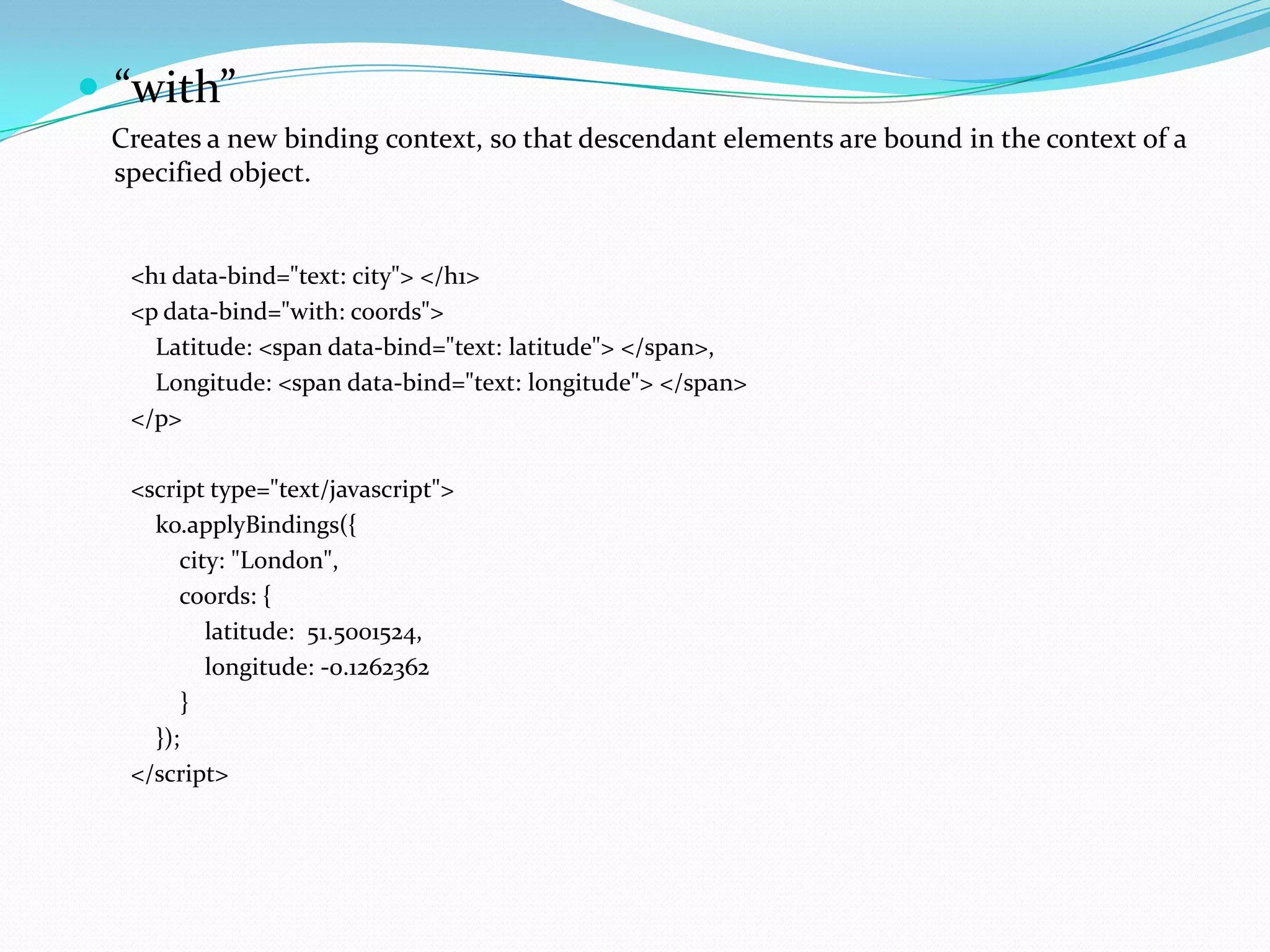  “with”
 Creates a new binding context, so that descendant elements are bound in the context of a
 specified object.


  <h1 data-bind="text: city"> </h1>
  <p data-bind="with: coords">
    Latitude: <span data-bind="text: latitude"> </span>,
    Longitude: <span data-bind="text: longitude"> </span>
  </p>

  <script type="text/javascript">
    ko.applyBindings({
       city: "London",
       coords: {
          latitude: 51.5001524,
          longitude: -0.1262362
        }
    });
  </script>
 