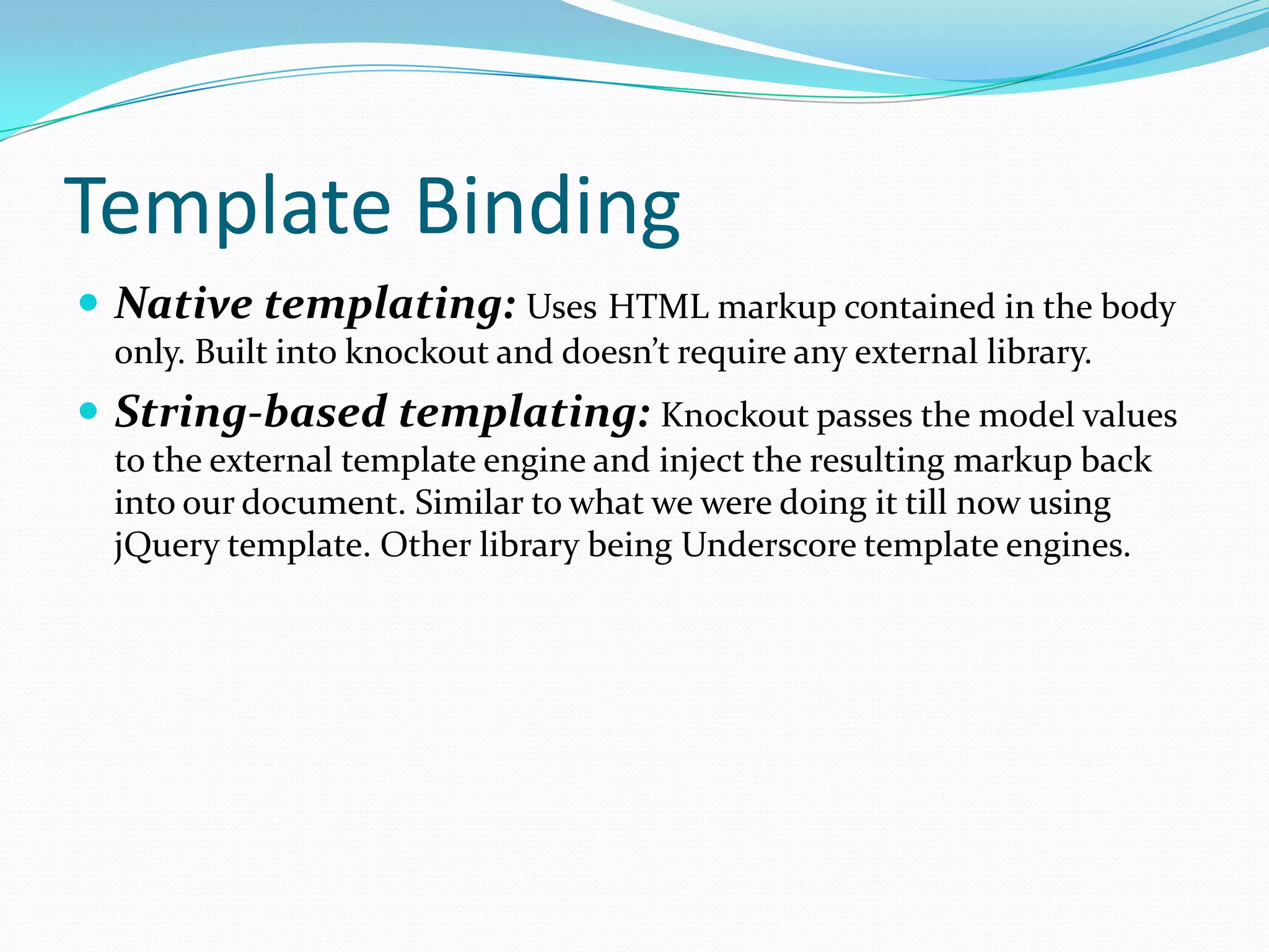 Template Binding
 Native templating: Uses HTML markup contained in the body
  only. Built into knockout and doesn’t require any external library.
 String-based templating: Knockout passes the model values
  to the external template engine and inject the resulting markup back
  into our document. Similar to what we were doing it till now using
  jQuery template. Other library being Underscore template engines.
 