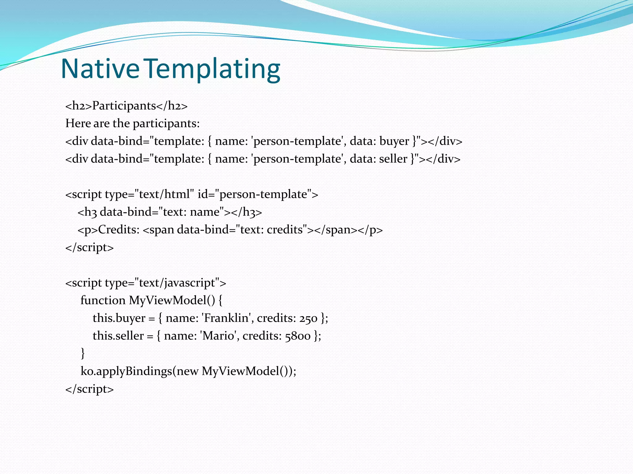 NativeTemplating
<h2>Participants</h2>
Here are the participants:
<div data-bind="template: { name: 'person-template', data: buyer }"></div>
<div data-bind="template: { name: 'person-template', data: seller }"></div>

<script type="text/html" id="person-template">
  <h3 data-bind="text: name"></h3>
  <p>Credits: <span data-bind="text: credits"></span></p>
</script>

<script type="text/javascript">
   function MyViewModel() {
     this.buyer = { name: 'Franklin', credits: 250 };
     this.seller = { name: 'Mario', credits: 5800 };
   }
   ko.applyBindings(new MyViewModel());
</script>
 