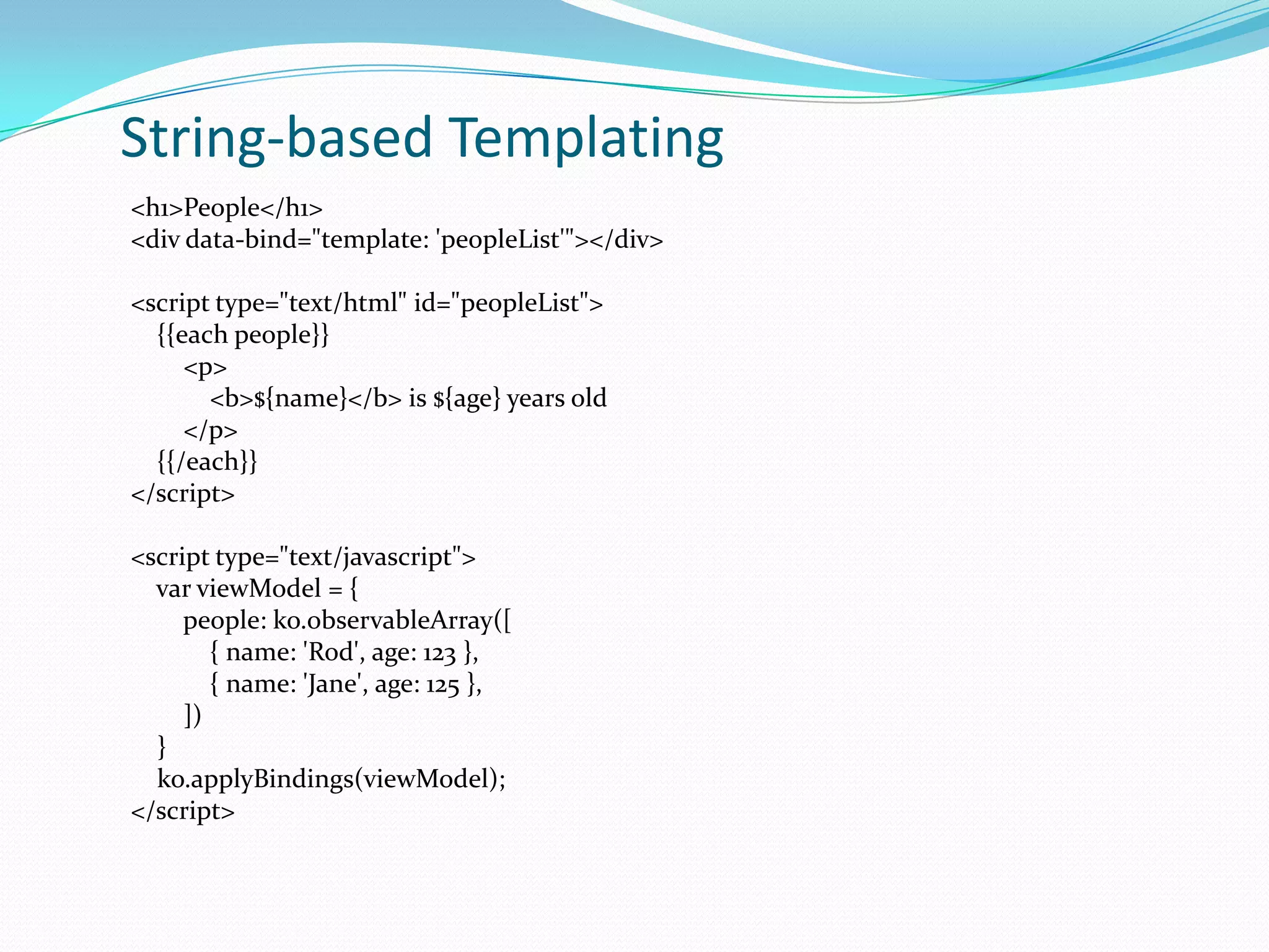 String-based Templating
<h1>People</h1>
<div data-bind="template: 'peopleList'"></div>

<script type="text/html" id="peopleList">
  {{each people}}
     <p>
       <b>${name}</b> is ${age} years old
     </p>
  {{/each}}
</script>

<script type="text/javascript">
  var viewModel = {
     people: ko.observableArray([
        { name: 'Rod', age: 123 },
        { name: 'Jane', age: 125 },
     ])
  }
  ko.applyBindings(viewModel);
</script>
 