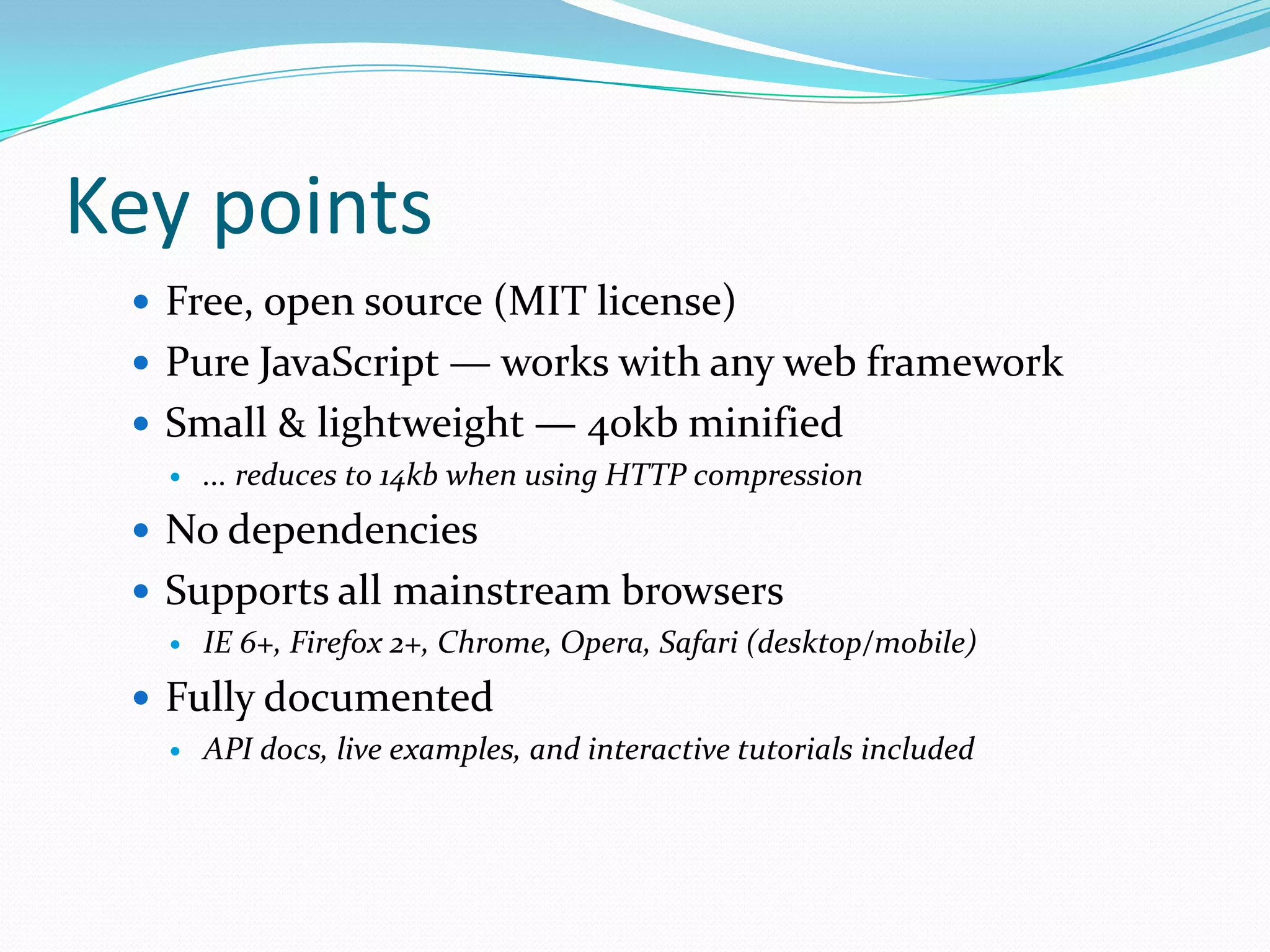 Key points
  Free, open source (MIT license)
  Pure JavaScript — works with any web framework
  Small & lightweight — 40kb minified
      ... reduces to 14kb when using HTTP compression
  No dependencies
  Supports all mainstream browsers
      IE 6+, Firefox 2+, Chrome, Opera, Safari (desktop/mobile)
  Fully documented
      API docs, live examples, and interactive tutorials included
 
