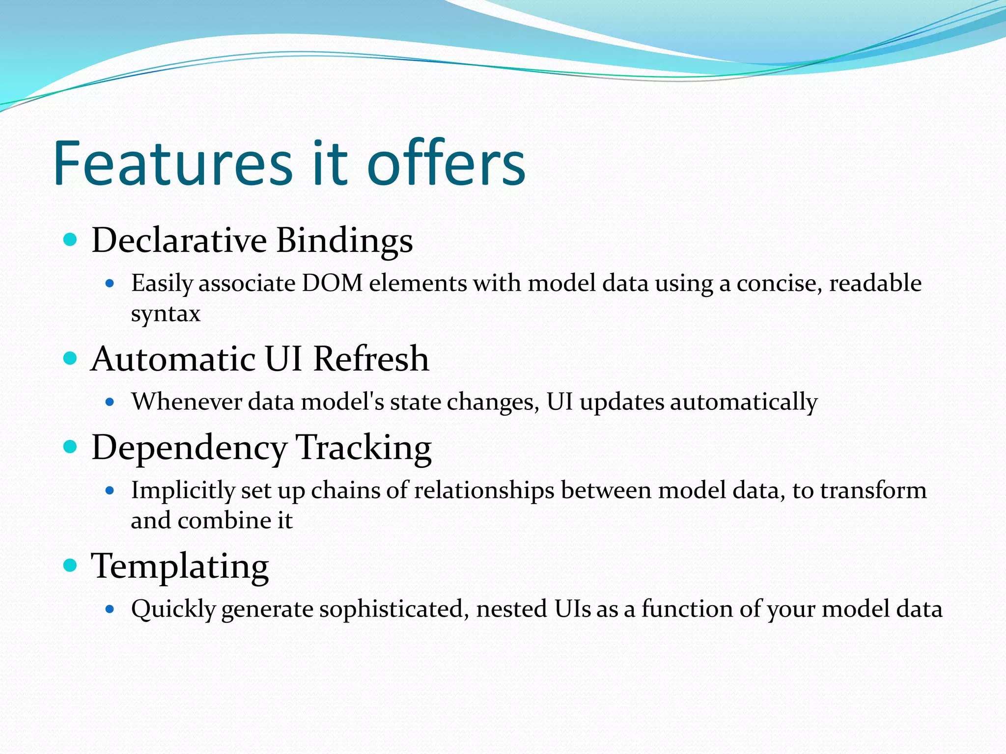 Features it offers
 Declarative Bindings
   Easily associate DOM elements with model data using a concise, readable
    syntax
 Automatic UI Refresh
   Whenever data model's state changes, UI updates automatically

 Dependency Tracking
   Implicitly set up chains of relationships between model data, to transform
    and combine it
 Templating
   Quickly generate sophisticated, nested UIs as a function of your model data
 