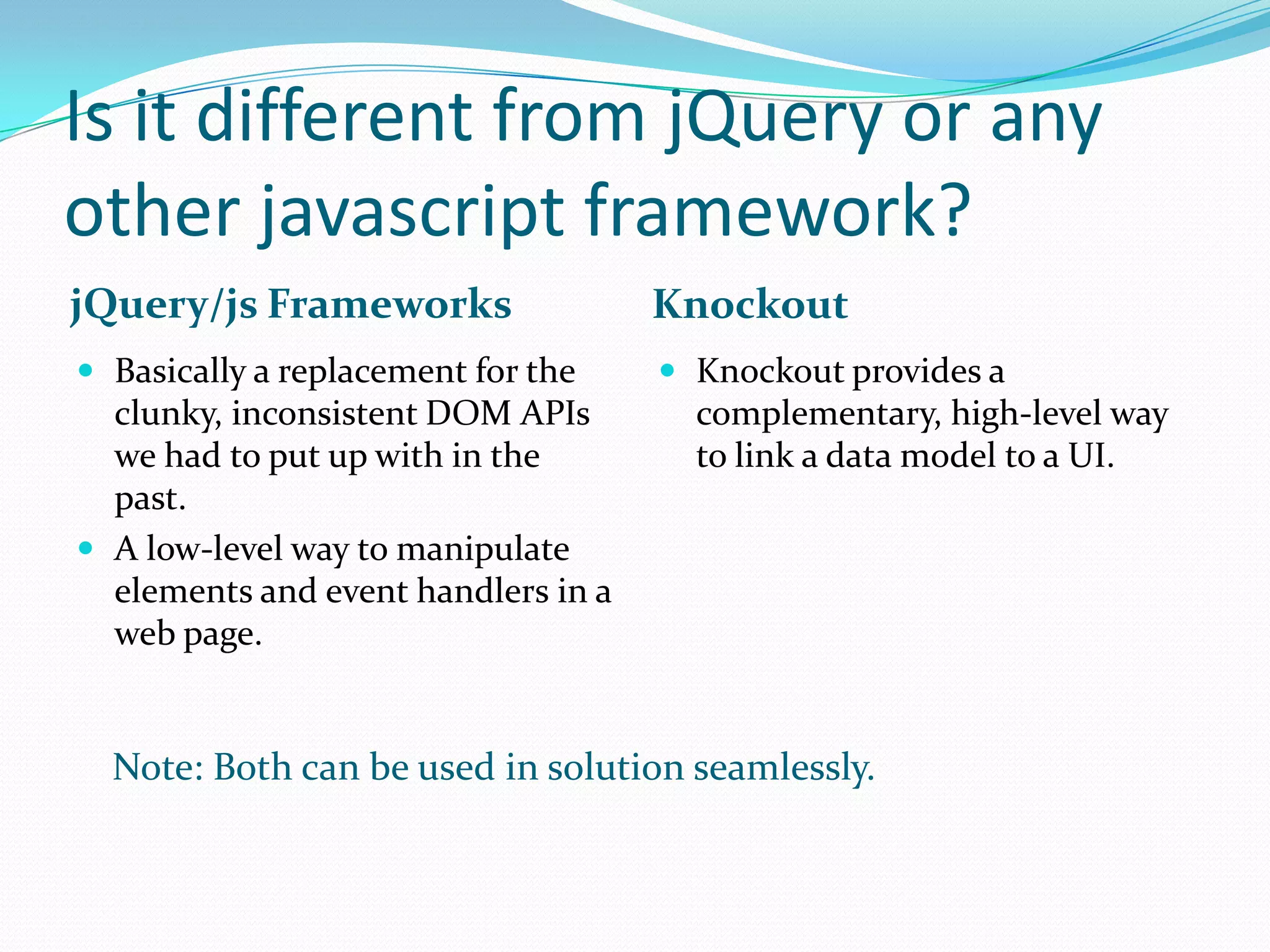 Is it different from jQuery or any
other javascript framework?
jQuery/js Frameworks                 Knockout
 Basically a replacement for the     Knockout provides a
  clunky, inconsistent DOM APIs        complementary, high-level way
  we had to put up with in the         to link a data model to a UI.
  past.
 A low-level way to manipulate
  elements and event handlers in a
  web page.


  Note: Both can be used in solution seamlessly.
 