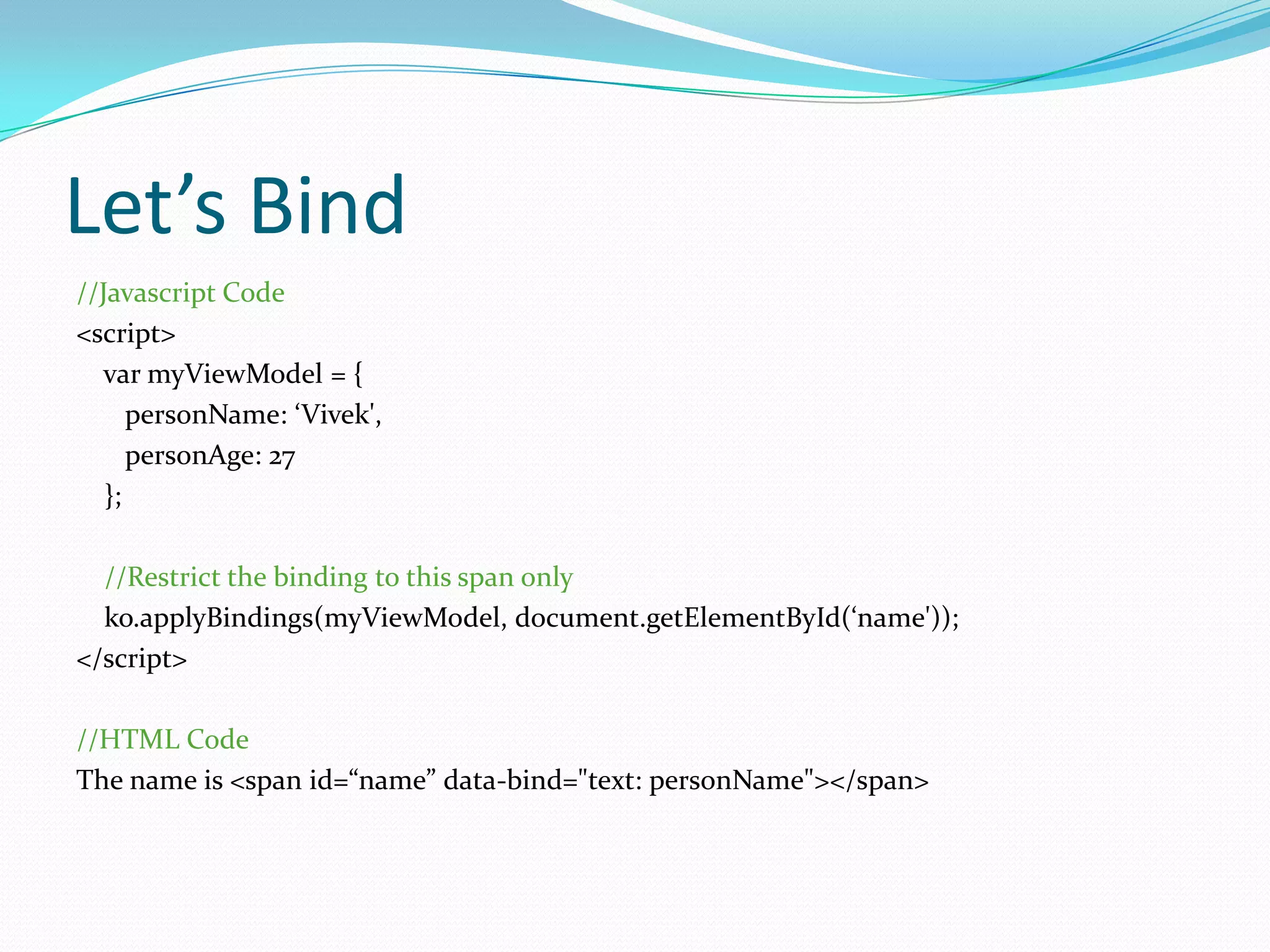 Let’s Bind
//Javascript Code
<script>
  var myViewModel = {
      personName: ‘Vivek',
      personAge: 27
   };

  //Restrict the binding to this span only
  ko.applyBindings(myViewModel, document.getElementById(‘name'));
</script>

//HTML Code
The name is <span id=“name” data-bind="text: personName"></span>
 