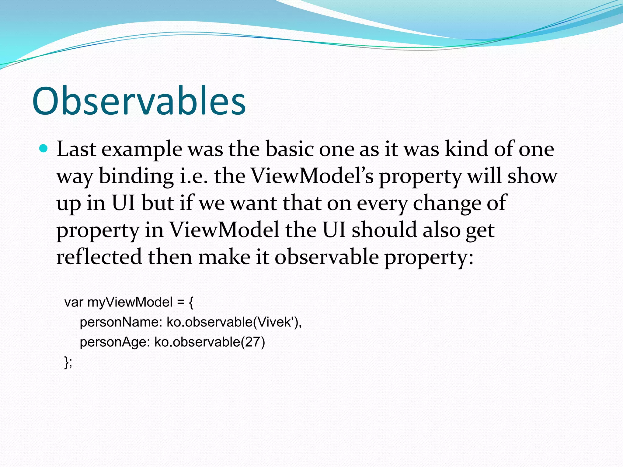 Observables
 Last example was the basic one as it was kind of one
 way binding i.e. the ViewModel’s property will show
 up in UI but if we want that on every change of
 property in ViewModel the UI should also get
 reflected then make it observable property:
  var myViewModel = {
     personName: ko.observable(Vivek'),
     personAge: ko.observable(27)
  };
 