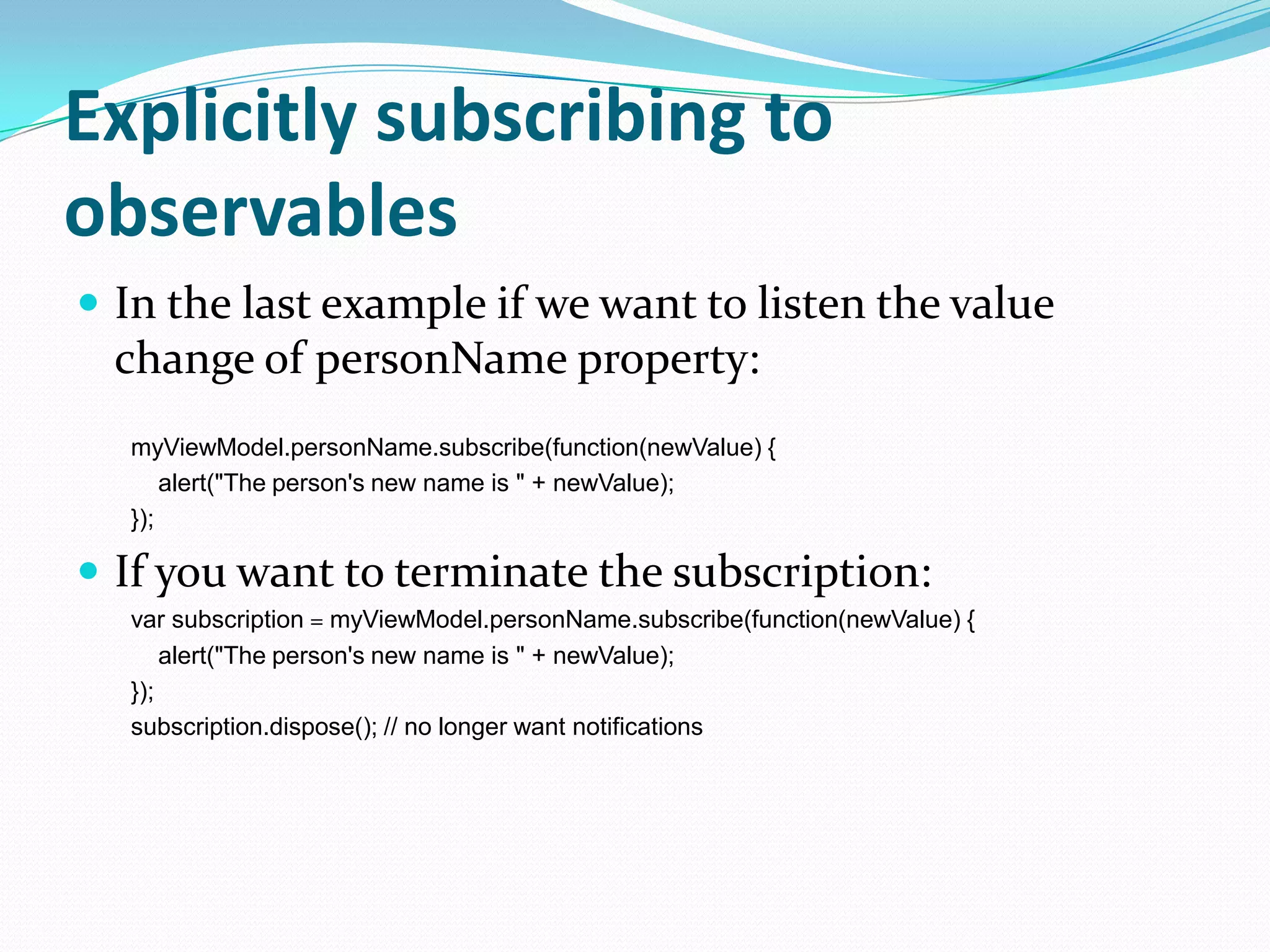 Explicitly subscribing to
observables
 In the last example if we want to listen the value
  change of personName property:
  myViewModel.personName.subscribe(function(newValue) {
      alert("The person's new name is " + newValue);
  });

 If you want to terminate the subscription:
  var subscription = myViewModel.personName.subscribe(function(newValue) {
      alert("The person's new name is " + newValue);
  });
  subscription.dispose(); // no longer want notifications
 