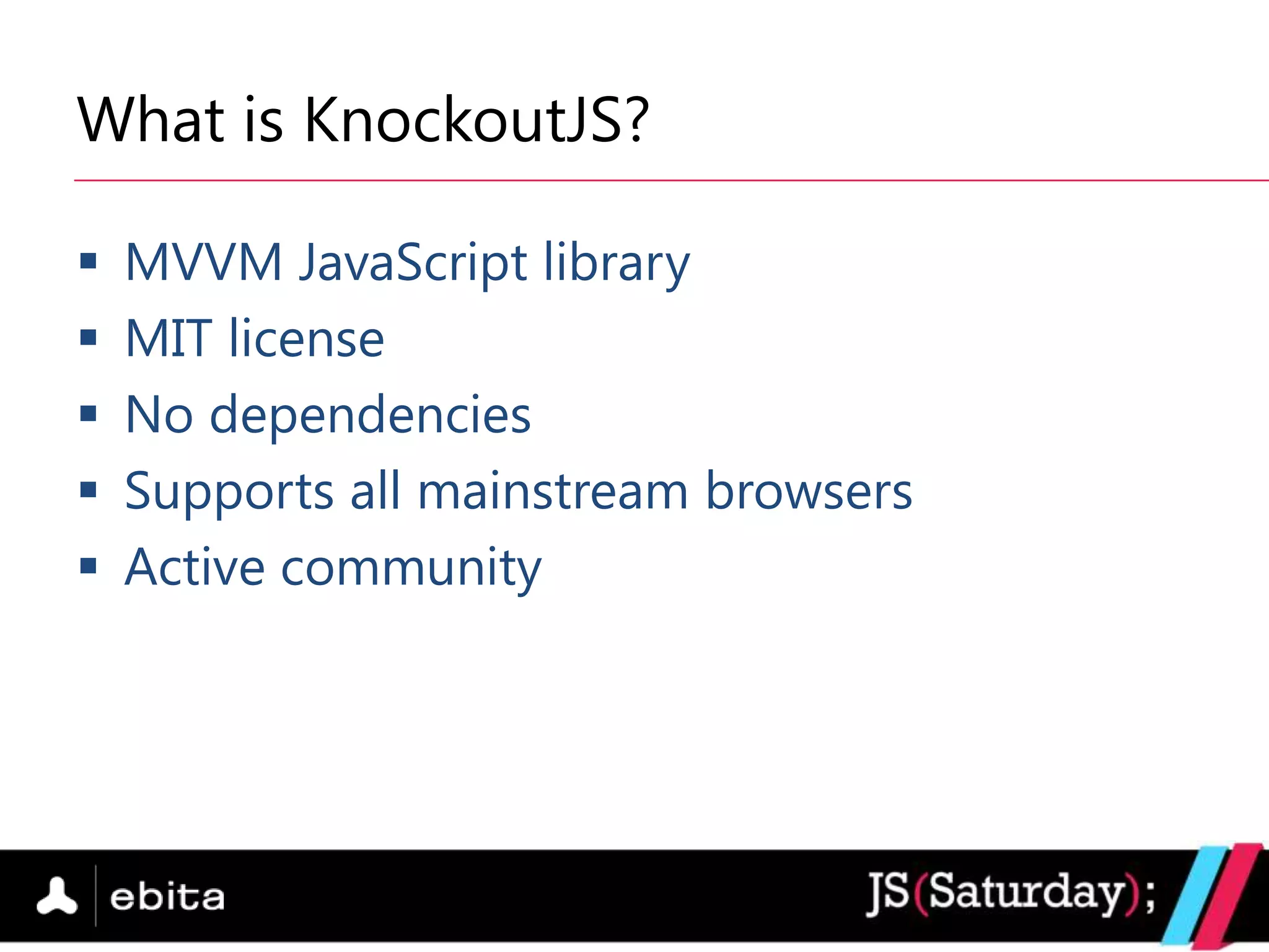 What is KnockoutJS?

   MVVM JavaScript library
   MIT license
   No dependencies
   Supports all mainstream browsers
   Active community
 