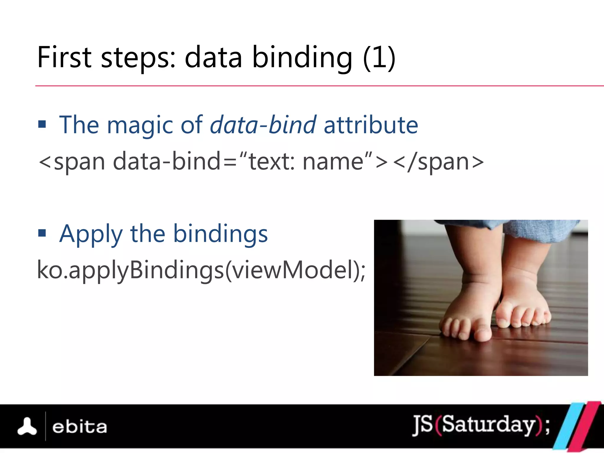 First steps: data binding (1)

 The magic of data-bind attribute
<span data-bind=“text: name”></span>

 Apply the bindings
ko.applyBindings(viewModel);
 