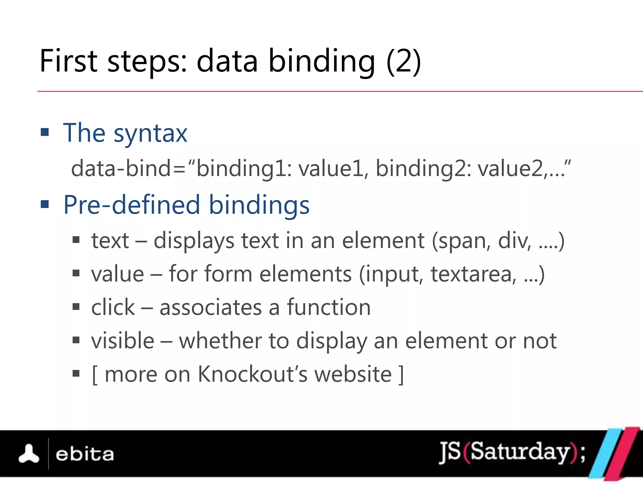 First steps: data binding (2)

 The syntax
  data-bind=“binding1: value1, binding2: value2,…”
 Pre-defined bindings
     text – displays text in an element (span, div, ....)
     value – for form elements (input, textarea, ...)
     click – associates a function
     visible – whether to display an element or not
     [ more on Knockout‟s website ]
 