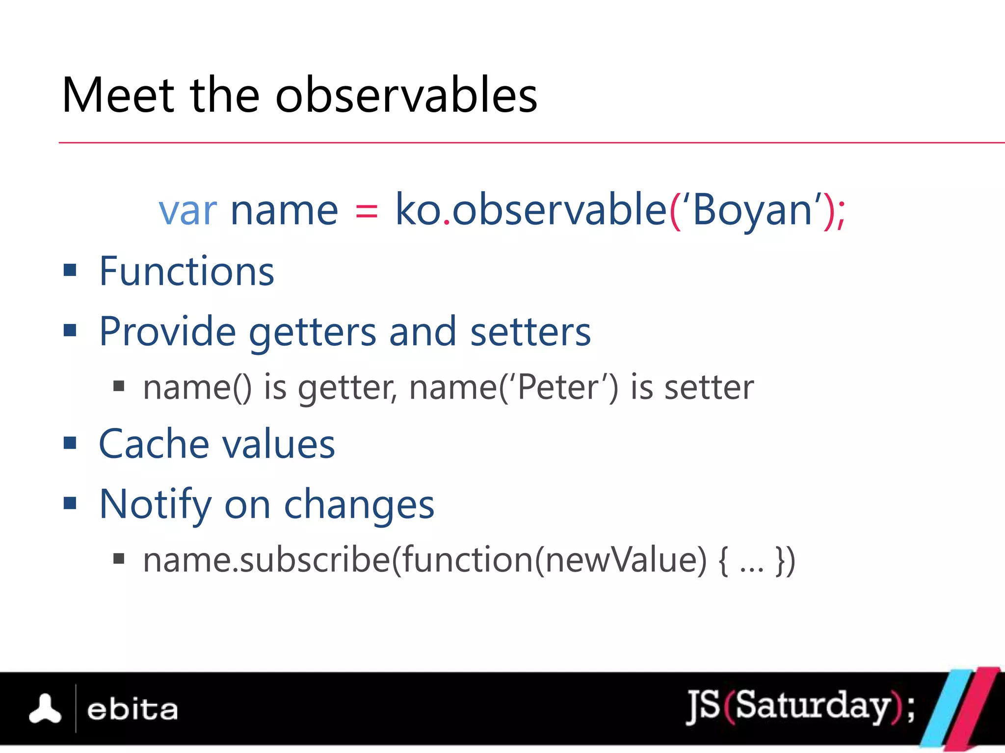 Meet the observables

     var name = ko.observable(„Boyan‟);
 Functions
 Provide getters and setters
   name() is getter, name(„Peter‟) is setter
 Cache values
 Notify on changes
   name.subscribe(function(newValue) { … })
 
