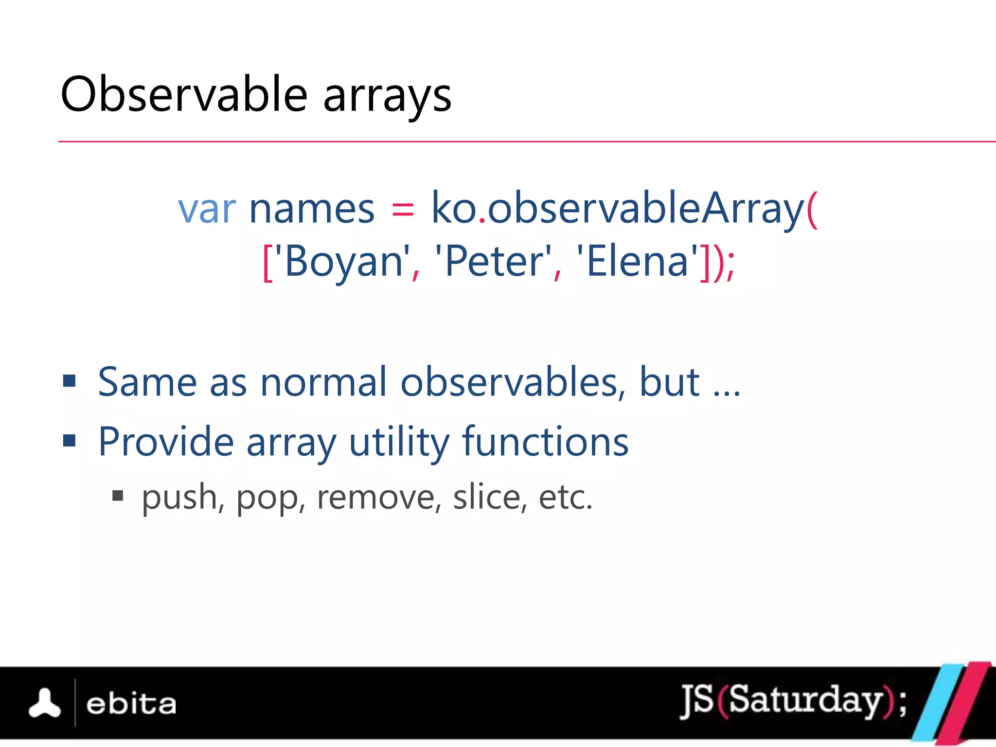 Observable arrays

      var names = ko.observableArray(
          ['Boyan', 'Peter', 'Elena']);

 Same as normal observables, but …
 Provide array utility functions
   push, pop, remove, slice, etc.
 