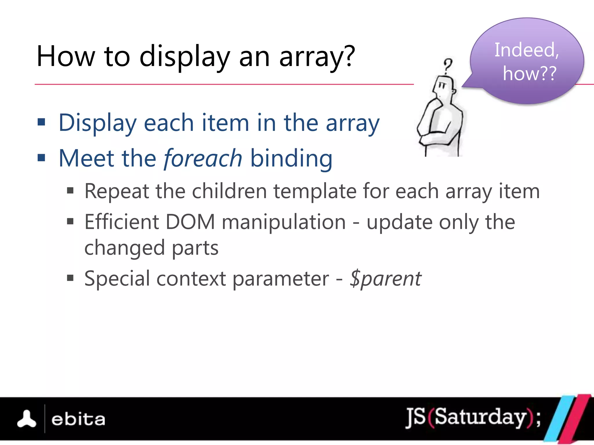 How to display an array?                       Indeed,
                                                how??

 Display each item in the array
 Meet the foreach binding
   Repeat the children template for each array item
   Efficient DOM manipulation - update only the
    changed parts
   Special context parameter - $parent
 