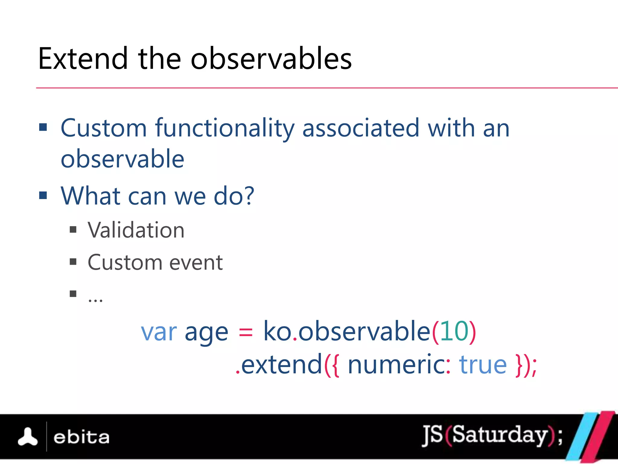 Extend the observables

 Custom functionality associated with an
  observable
 What can we do?
   Validation
   Custom event
   …
        var age = ko.observable(10)
                .extend({ numeric: true });
 