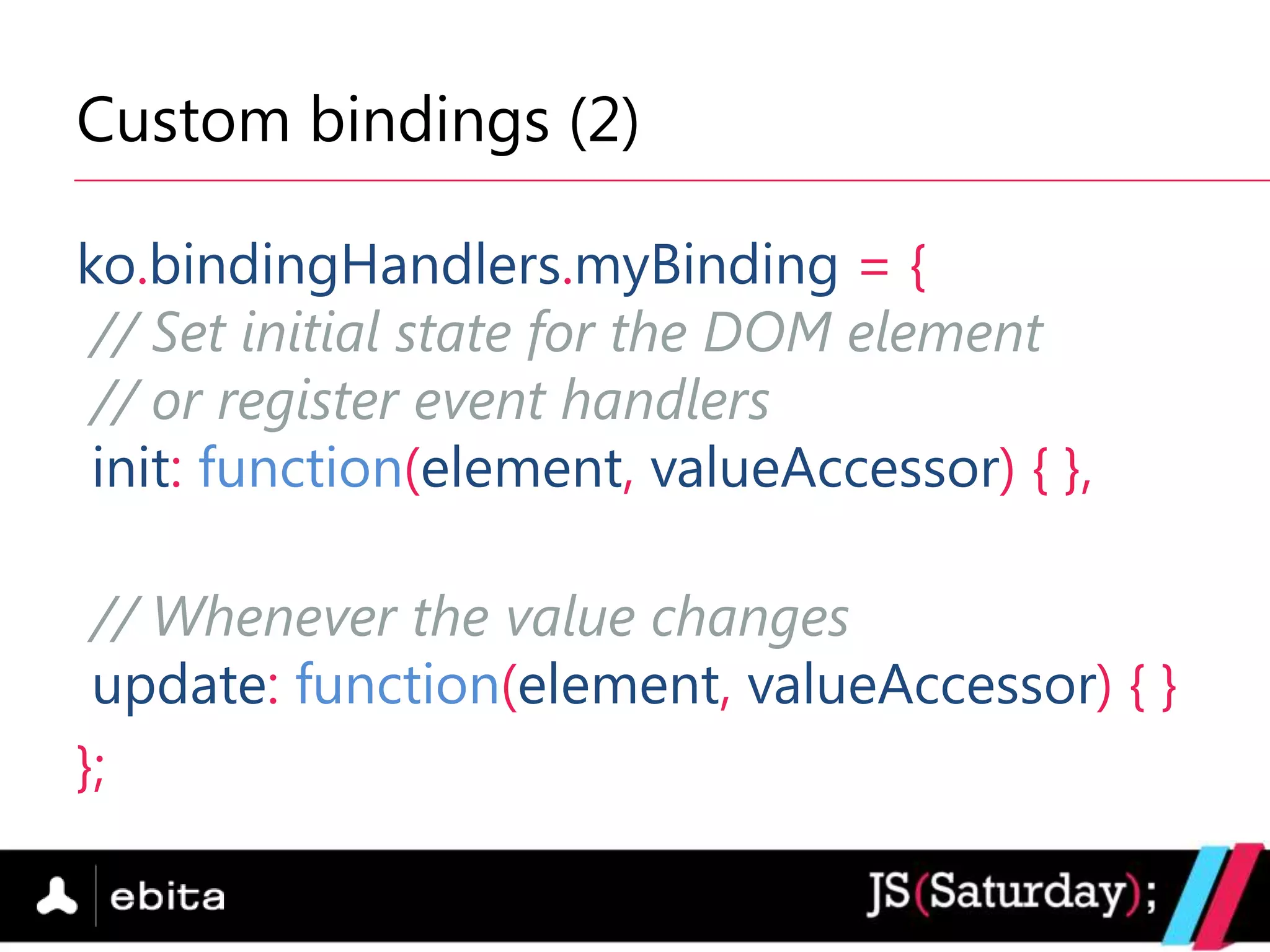 Custom bindings (2)

ko.bindingHandlers.myBinding = {
 // Set initial state for the DOM element
 // or register event handlers
 init: function(element, valueAccessor) { },

 // Whenever the value changes
 update: function(element, valueAccessor) { }
};
 