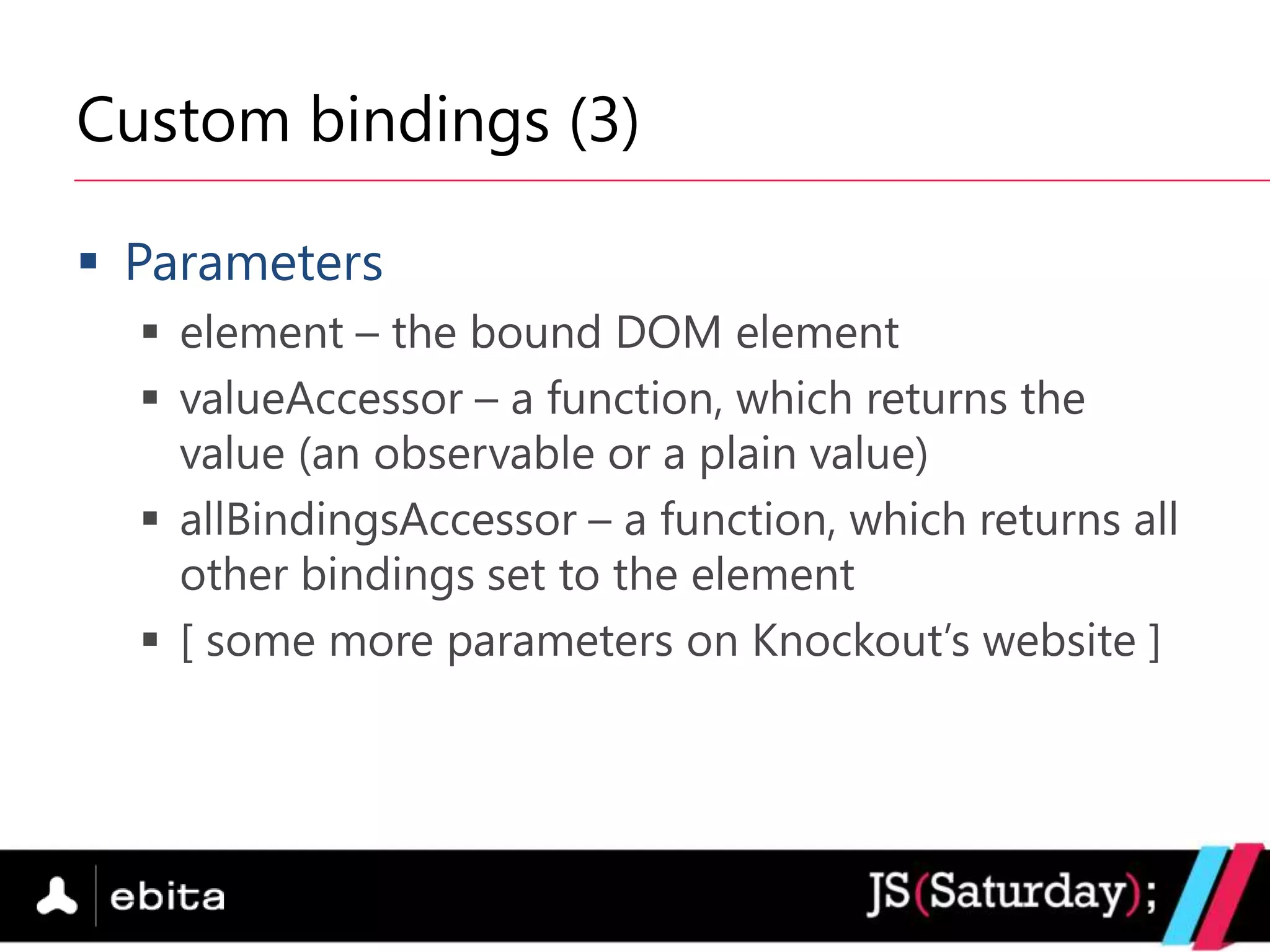Custom bindings (3)

 Parameters
   element – the bound DOM element
   valueAccessor – a function, which returns the
    value (an observable or a plain value)
   allBindingsAccessor – a function, which returns all
    other bindings set to the element
   [ some more parameters on Knockout‟s website ]
 