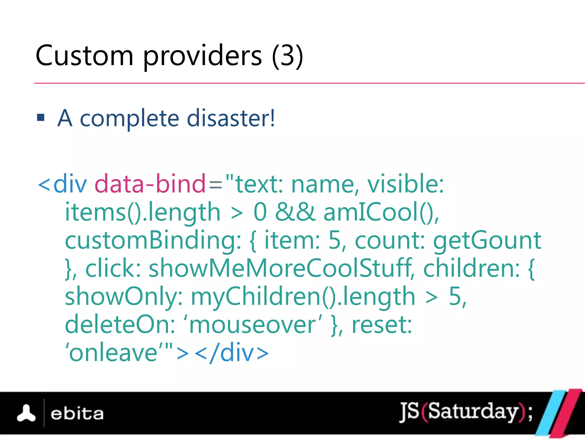 Custom providers (3)

 A complete disaster!

<div data-bind="text: name, visible:
  items().length > 0 && amICool(),
  customBinding: { item: 5, count: getGount
  }, click: showMeMoreCoolStuff, children: {
  showOnly: myChildren().length > 5,
  deleteOn: „mouseover‟ }, reset:
  „onleave‟"></div>
 