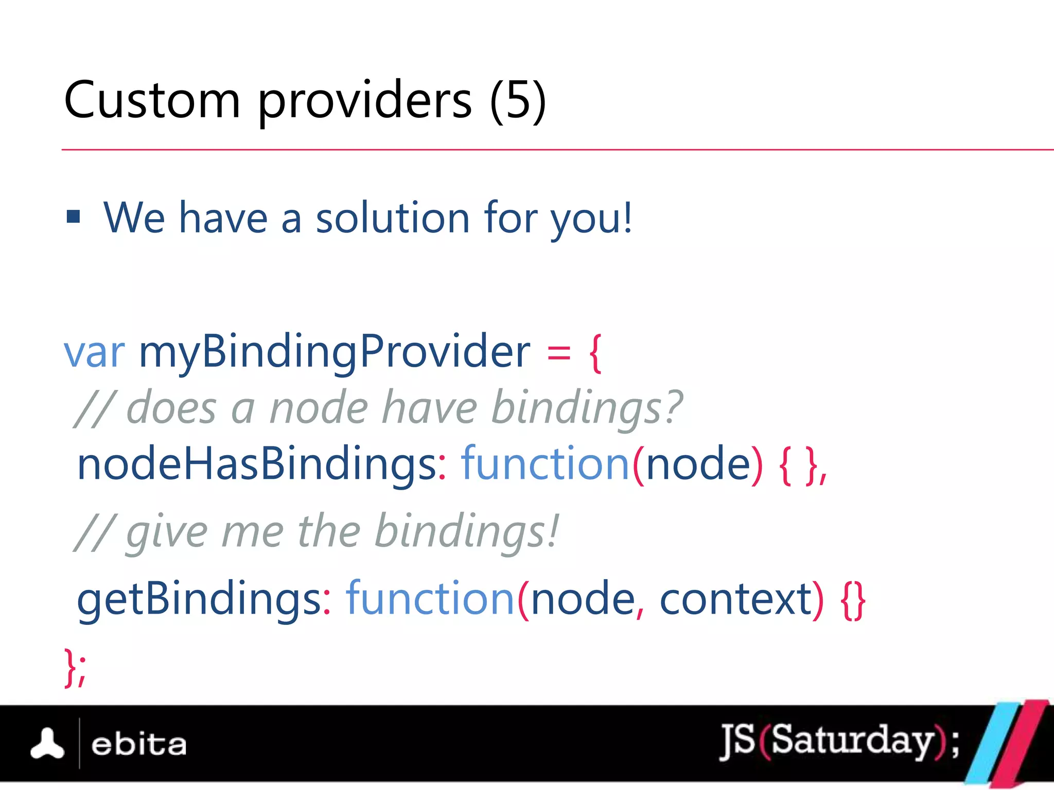 Custom providers (5)

 We have a solution for you!


var myBindingProvider = {
 // does a node have bindings?
 nodeHasBindings: function(node) { },
 // give me the bindings!
 getBindings: function(node, context) {}
};
 