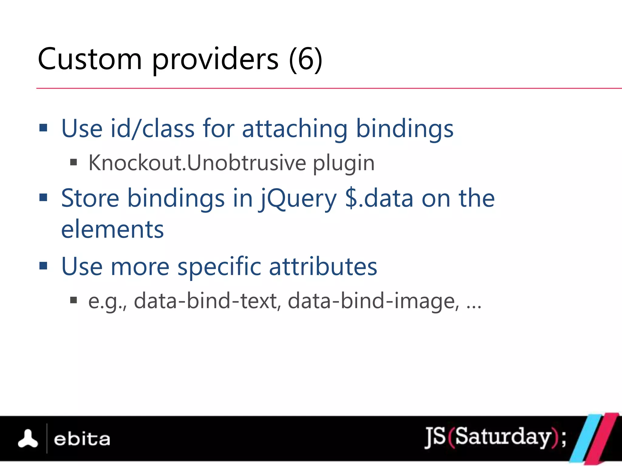 Custom providers (6)

 Use id/class for attaching bindings
   Knockout.Unobtrusive plugin
 Store bindings in jQuery $.data on the
  elements
 Use more specific attributes
   e.g., data-bind-text, data-bind-image, …
 