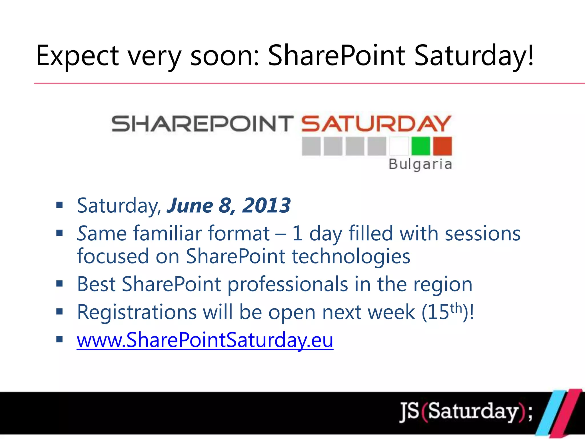 Expect very soon: SharePoint Saturday!




  Saturday, June 8, 2013
  Same familiar format – 1 day filled with sessions
   focused on SharePoint technologies
  Best SharePoint professionals in the region
  Registrations will be open next week (15th)!
  www.SharePointSaturday.eu
 