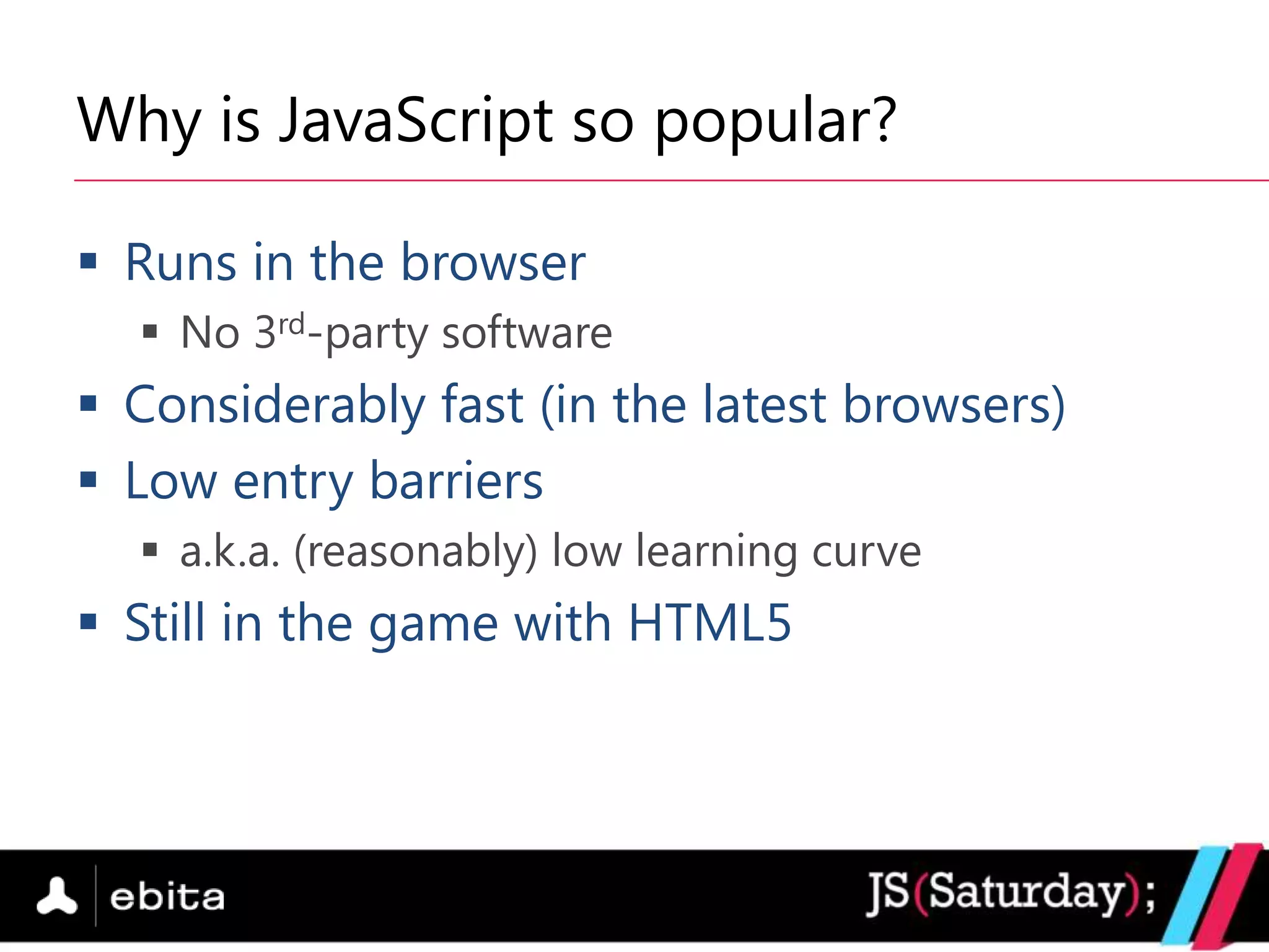 Why is JavaScript so popular?

 Runs in the browser
   No 3rd-party software
 Considerably fast (in the latest browsers)
 Low entry barriers
   a.k.a. (reasonably) low learning curve
 Still in the game with HTML5
 