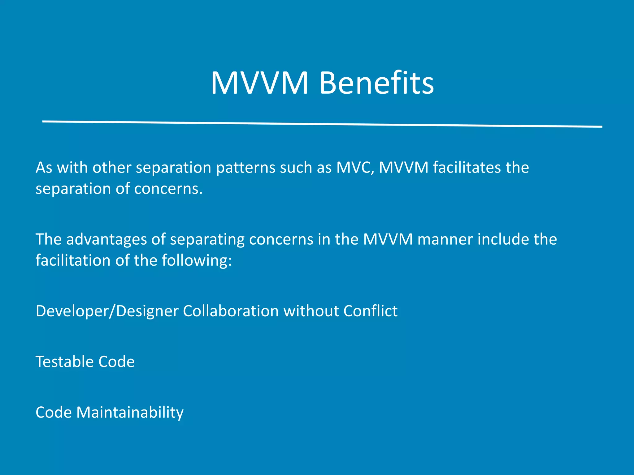 MVVM Benefits
As with other separation patterns such as MVC, MVVM facilitates the
separation of concerns.
The advantages of separating concerns in the MVVM manner include the
facilitation of the following:
Developer/Designer Collaboration without Conflict
Testable Code
Code Maintainability
 