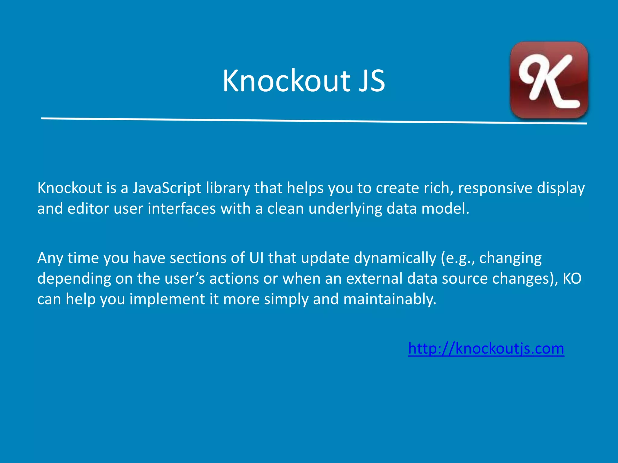 Knockout JS
Knockout is a JavaScript library that helps you to create rich, responsive display
and editor user interfaces with a clean underlying data model.
Any time you have sections of UI that update dynamically (e.g., changing
depending on the user’s actions or when an external data source changes), KO
can help you implement it more simply and maintainably.
http://knockoutjs.com
 