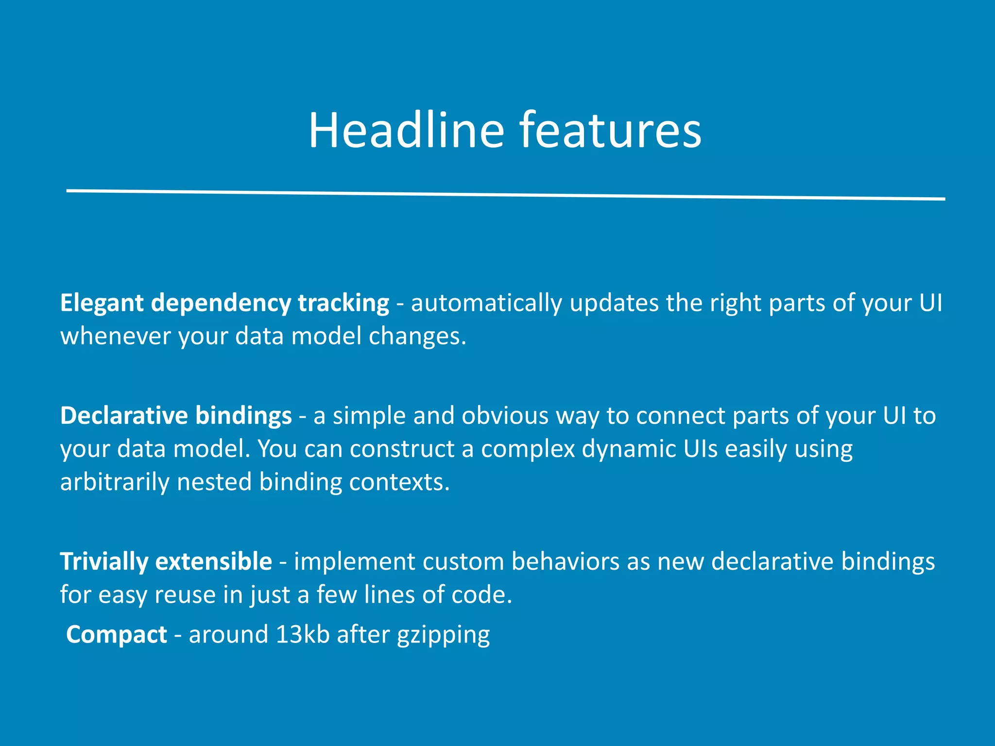 Headline features
Elegant dependency tracking - automatically updates the right parts of your UI
whenever your data model changes.
Declarative bindings - a simple and obvious way to connect parts of your UI to
your data model. You can construct a complex dynamic UIs easily using
arbitrarily nested binding contexts.
Trivially extensible - implement custom behaviors as new declarative bindings
for easy reuse in just a few lines of code.
Compact - around 13kb after gzipping
 