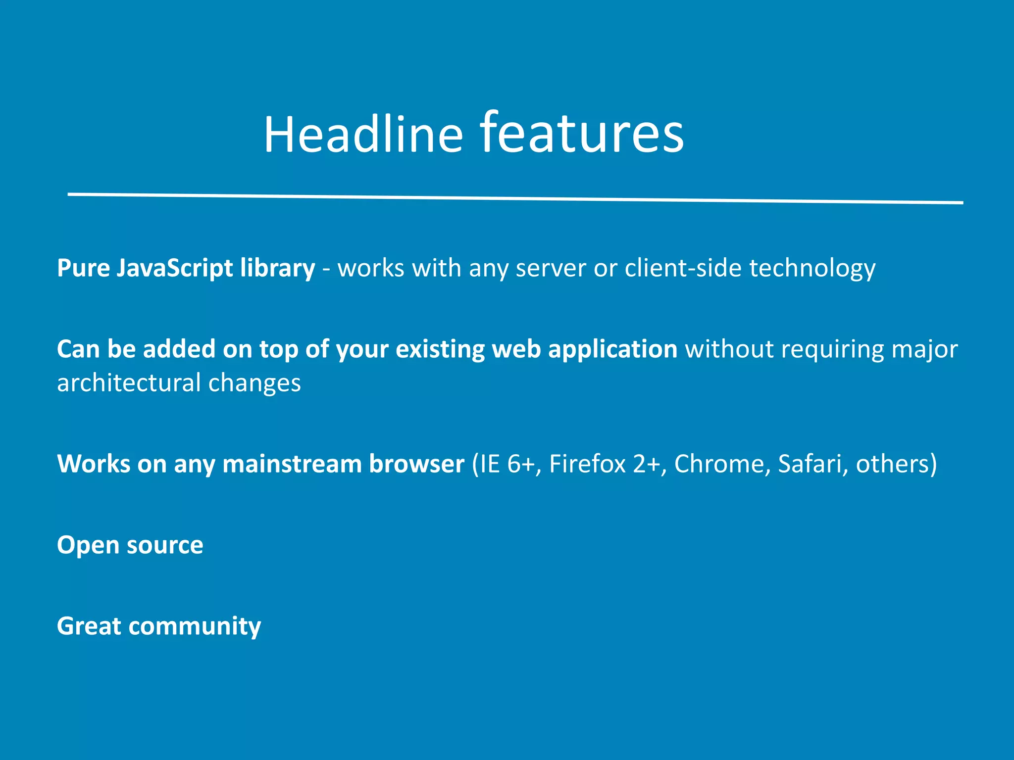 Headline features
Pure JavaScript library - works with any server or client-side technology
Can be added on top of your existing web application without requiring major
architectural changes
Works on any mainstream browser (IE 6+, Firefox 2+, Chrome, Safari, others)
Open source
Great community
 