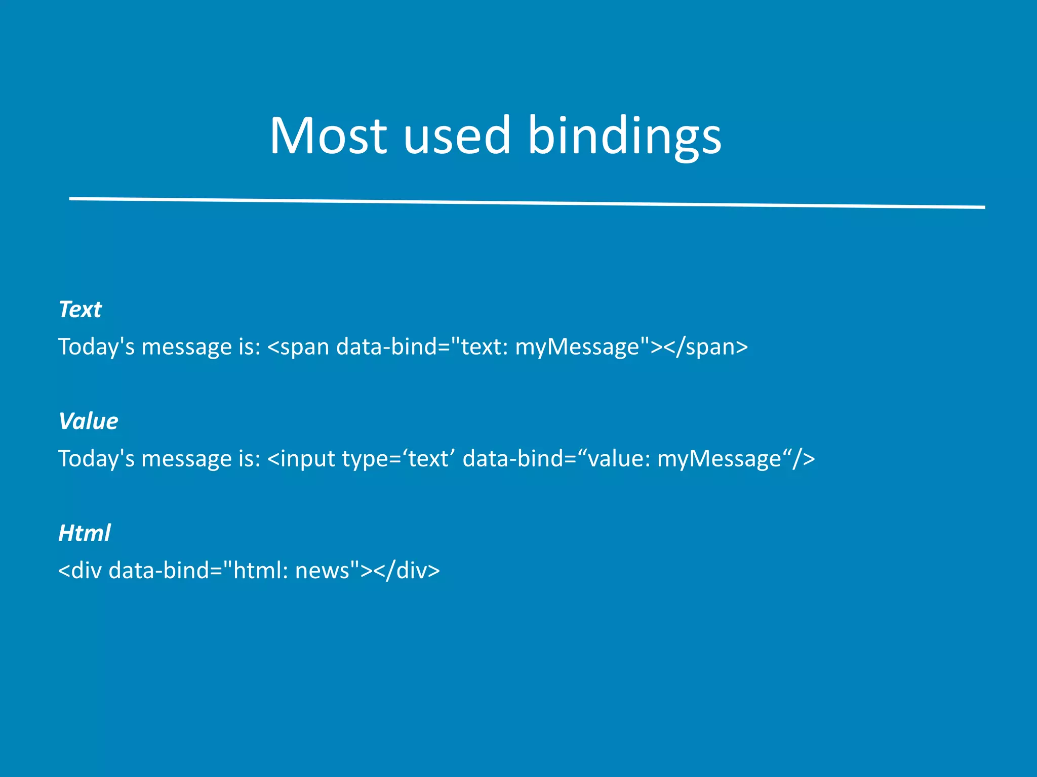 Most used bindings
Text
Today's message is: <span data-bind="text: myMessage"></span>
Value
Today's message is: <input type=‘text’ data-bind=“value: myMessage“/>
Html
<div data-bind="html: news"></div>
 
