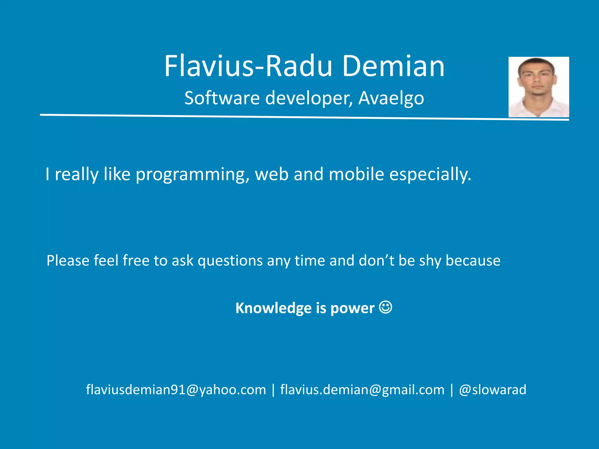 Flavius-Radu Demian
Software developer, Avaelgo
I really like programming, web and mobile especially.
Please feel free to ask questions any time and don’t be shy because
Knowledge is power 
flaviusdemian91@yahoo.com | flavius.demian@gmail.com | @slowarad
 