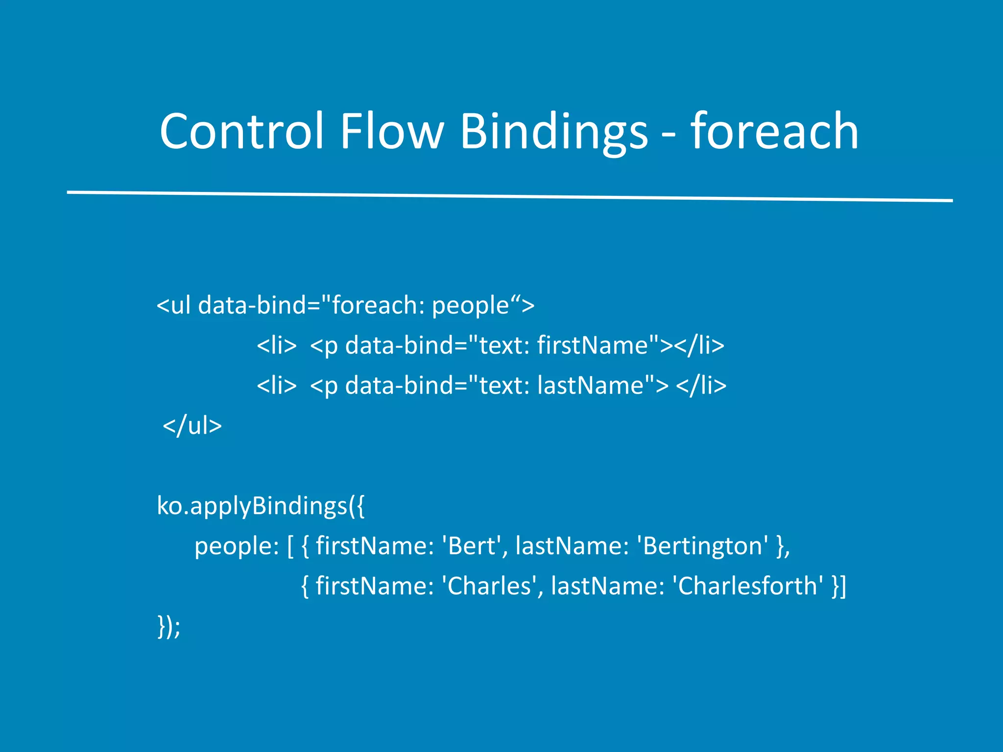 Control Flow Bindings - foreach
<ul data-bind="foreach: people“>
<li> <p data-bind="text: firstName"></li>
<li> <p data-bind="text: lastName"> </li>
</ul>
ko.applyBindings({
people: [ { firstName: 'Bert', lastName: 'Bertington' },
{ firstName: 'Charles', lastName: 'Charlesforth' }]
});
 