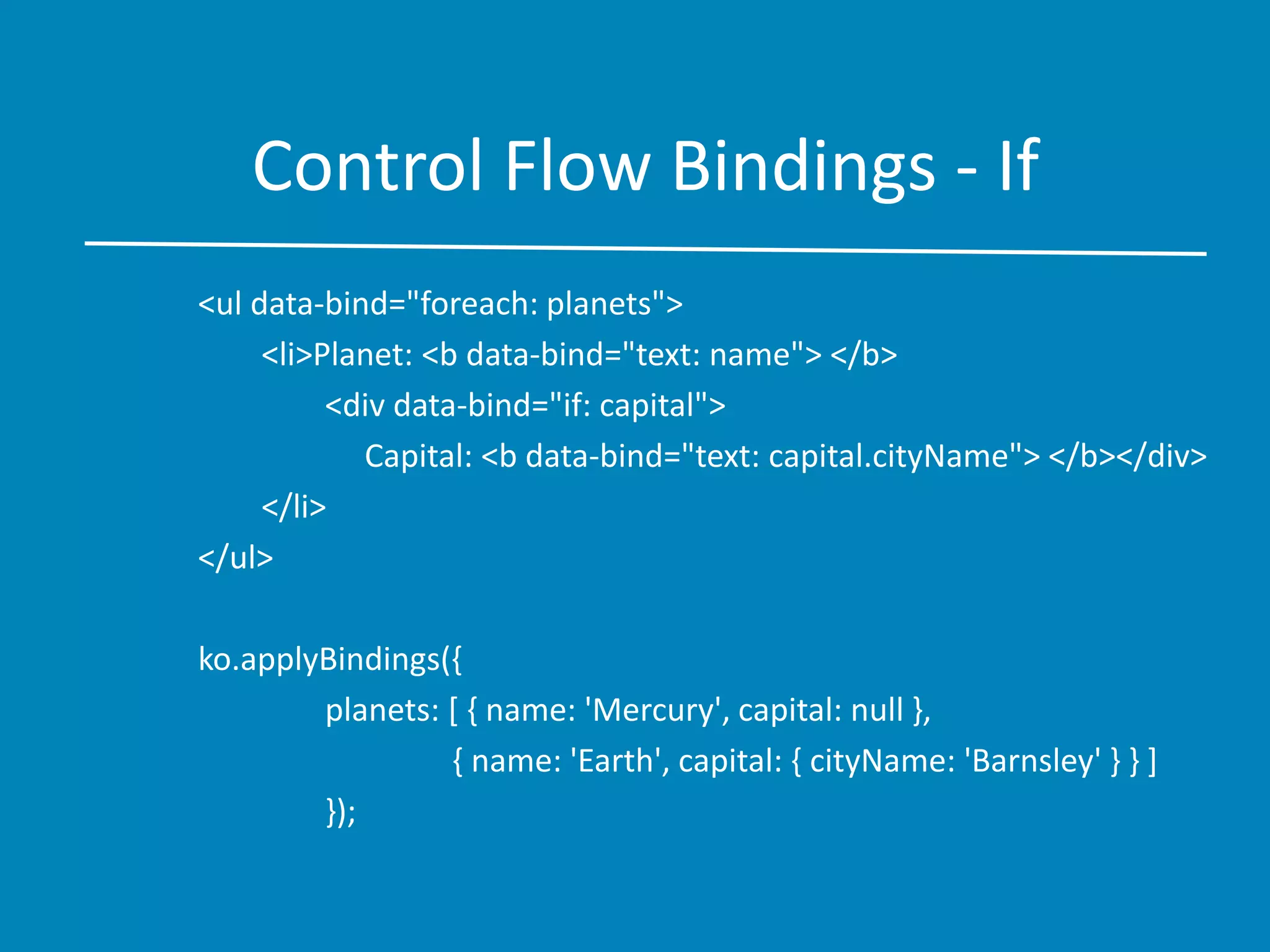 Control Flow Bindings - If
<ul data-bind="foreach: planets">
<li>Planet: <b data-bind="text: name"> </b>
<div data-bind="if: capital">
Capital: <b data-bind="text: capital.cityName"> </b></div>
</li>
</ul>
ko.applyBindings({
planets: [ { name: 'Mercury', capital: null },
{ name: 'Earth', capital: { cityName: 'Barnsley' } } ]
});
 