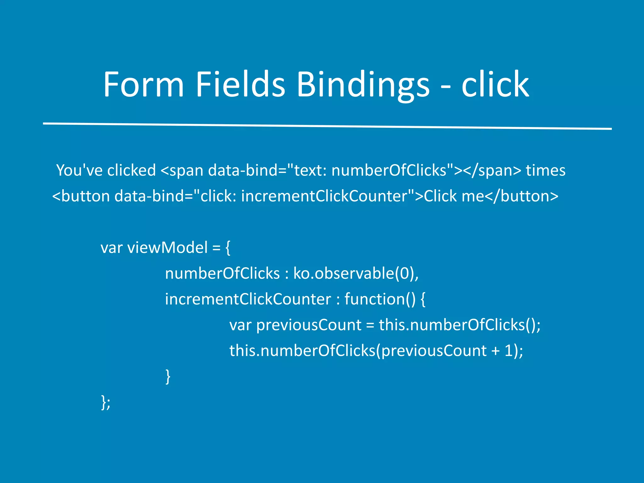 Form Fields Bindings - click
You've clicked <span data-bind="text: numberOfClicks"></span> times
<button data-bind="click: incrementClickCounter">Click me</button>
var viewModel = {
numberOfClicks : ko.observable(0),
incrementClickCounter : function() {
var previousCount = this.numberOfClicks();
this.numberOfClicks(previousCount + 1);
}
};
 