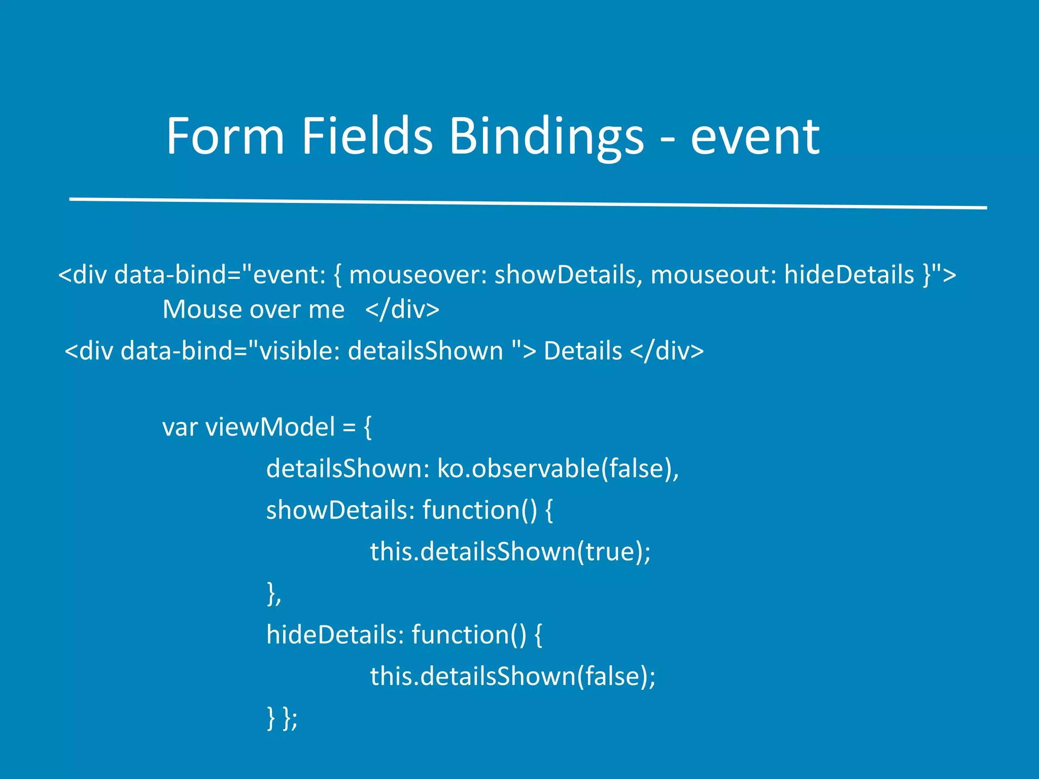 Form Fields Bindings - event
<div data-bind="event: { mouseover: showDetails, mouseout: hideDetails }">
Mouse over me </div>
<div data-bind="visible: detailsShown "> Details </div>
var viewModel = {
detailsShown: ko.observable(false),
showDetails: function() {
this.detailsShown(true);
},
hideDetails: function() {
this.detailsShown(false);
} };
 