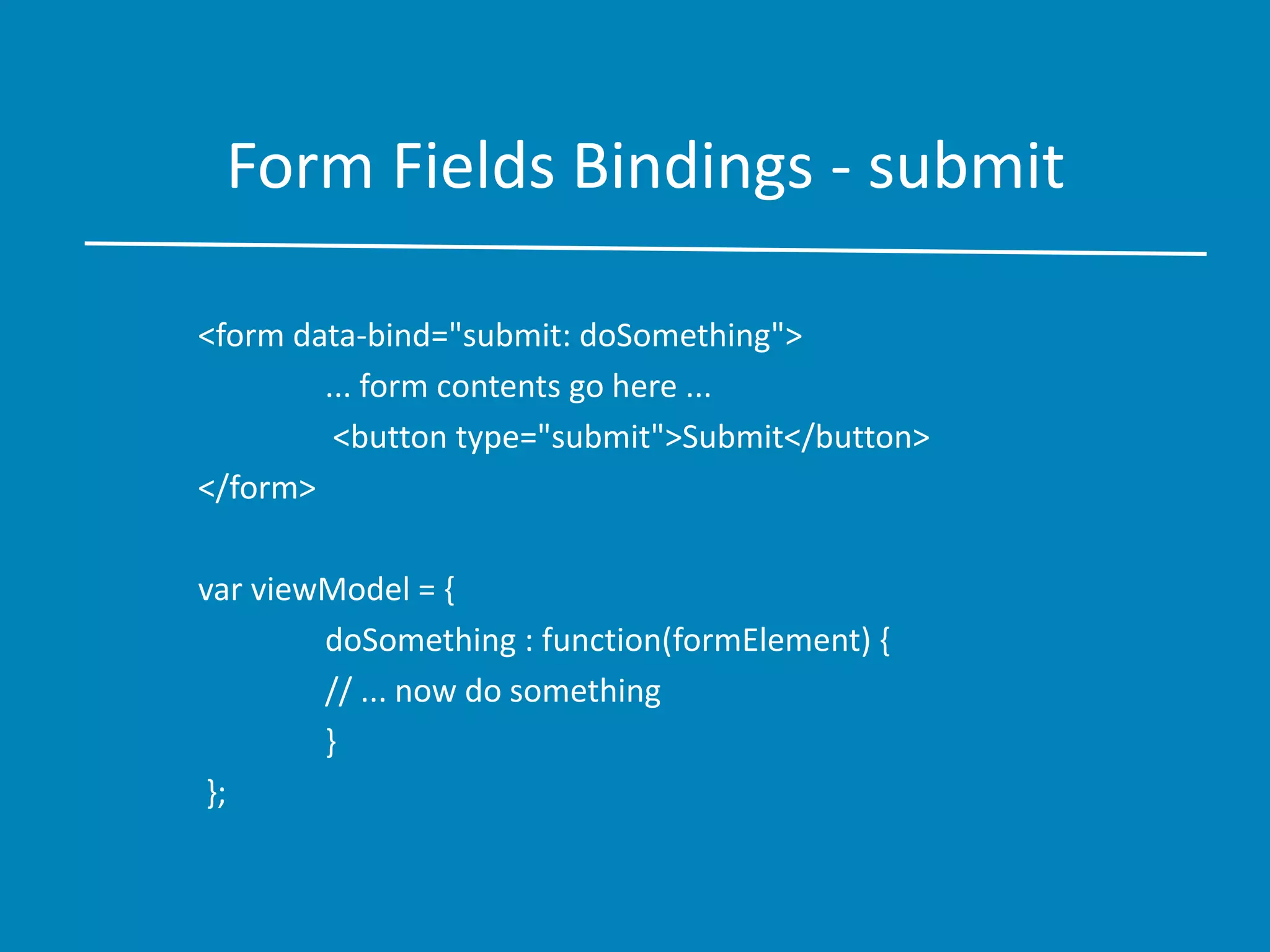Form Fields Bindings - submit
<form data-bind="submit: doSomething">
... form contents go here ...
<button type="submit">Submit</button>
</form>
var viewModel = {
doSomething : function(formElement) {
// ... now do something
}
};
 