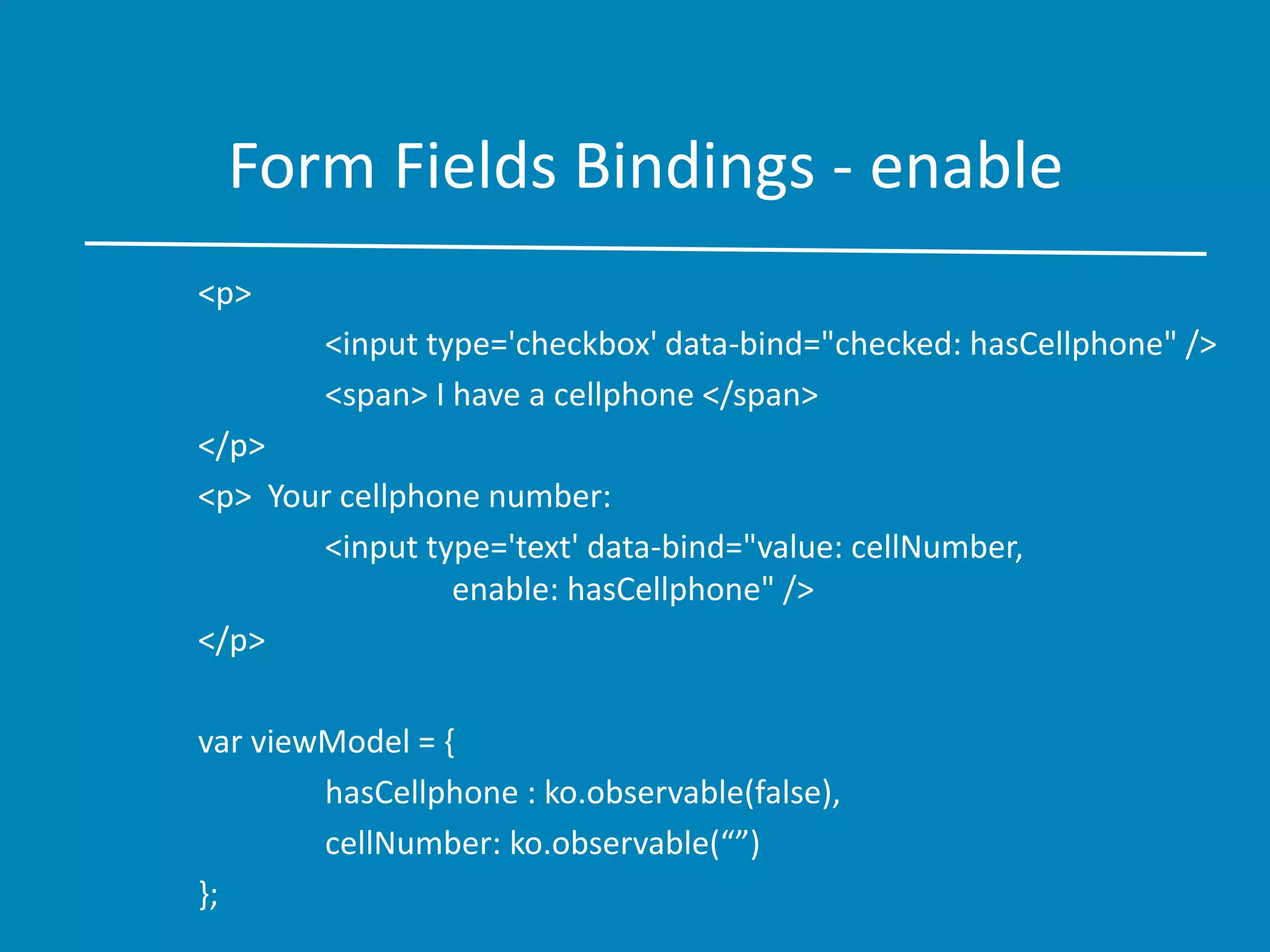 Form Fields Bindings - enable
<p>
<input type='checkbox' data-bind="checked: hasCellphone" />
<span> I have a cellphone </span>
</p>
<p> Your cellphone number:
<input type='text' data-bind="value: cellNumber,
enable: hasCellphone" />
</p>
var viewModel = {
hasCellphone : ko.observable(false),
cellNumber: ko.observable(“”)
};
 