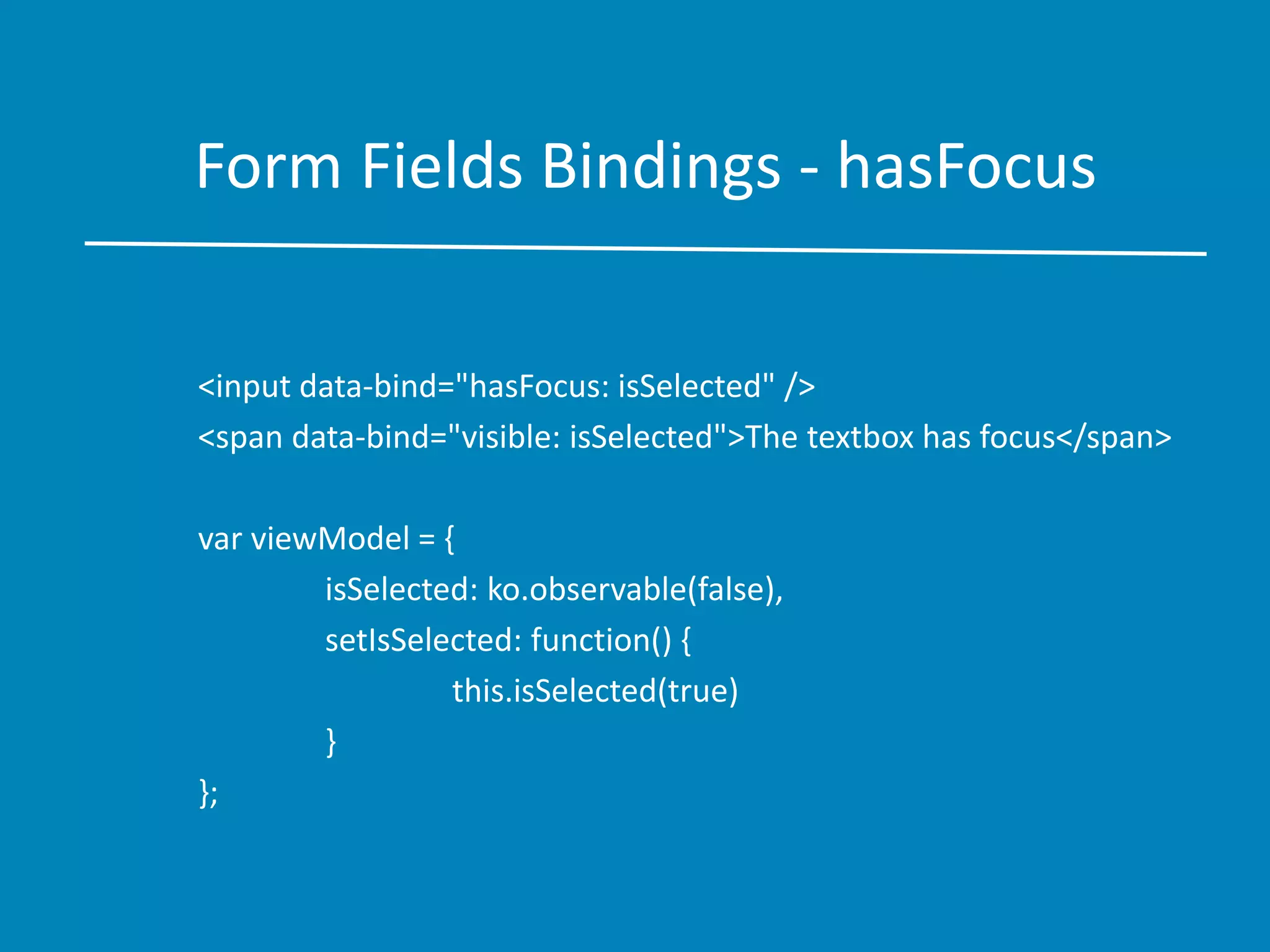 Form Fields Bindings - hasFocus
<input data-bind="hasFocus: isSelected" />
<span data-bind="visible: isSelected">The textbox has focus</span>
var viewModel = {
isSelected: ko.observable(false),
setIsSelected: function() {
this.isSelected(true)
}
};
 